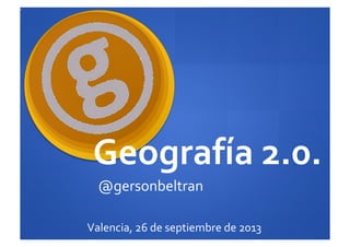 Geografía	
  2.0.	
  
@gersonbeltran	
  
Valencia,	
  26	
  de	
  septiembre	
  de	
  2013	
  
 