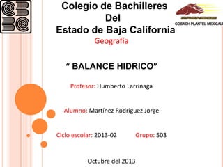 Colegio de Bachilleres
Del
Estado de Baja California
Geografía
“ BALANCE HIDRICO”
Profesor: Humberto Larrinaga

Alumno: Martínez Rodríguez Jorge

Ciclo escolar: 2013-02

Octubre del 2013

Grupo: 503

 