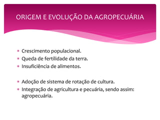 ORIGEM E EVOLUÇÃO DA AGROPECUÁRIA 
 Crescimento populacional. 
 Queda de fertilidade da terra. 
 Insuficiência de alimentos. 
 Adoção de sistema de rotação de cultura. 
 Integração de agricultura e pecuária, sendo assim: 
agropecuária. 
 