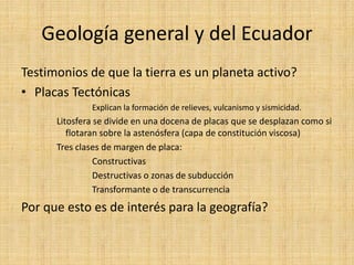 Geología general y del Ecuador 
Testimonios de que la tierra es un planeta activo? 
•Placas Tectónicas 
Explican la formación de relieves, vulcanismo y sismicidad. 
Litosfera se divide en una docena de placas que se desplazan como si flotaran sobre la astenósfera (capa de constitución viscosa) 
Tres clases de margen de placa: 
Constructivas 
Destructivas o zonas de subducción 
Transformante o de transcurrencia 
Por que esto es de interés para la geografía? 
 