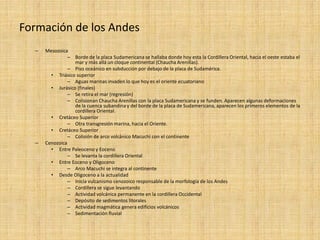 Formación de los Andes 
–Mesozoica 
–Borde de la placa Sudamericana se hallaba donde hoy esta la Cordillera Oriental, hacia el oeste estaba el mar y más allá un cloque continental (Chaucha Arenillas). 
–Piso oceánico en subducción por debajo de la placa de Sudamérica. 
•Triásico superior 
–Aguas marinas invaden lo que hoy es el oriente ecuatoriano 
•Jurásico (finales) 
–Se retira el mar (regresión) 
–Colisionan Chaucha Arenillas con la placa Sudamericana y se funden. Aparecen algunas deformaciones de la cuenca subandina y del borde de la placa de Sudamericana, aparecen los primeros elementos de la cordillera Oriental. 
•Cretáceo Superior 
–Otra transgresión marina, hacia el Oriente. 
•Cretáceo Superior 
–Colisión de arco volcánico Macuchi con el continente 
–Cenozoica 
•Entre Paleoceno y Eoceno 
–Se levanta la cordillera Oriental 
•Entre Eoceno y Oligoceno 
–Arco Macuchi se integra al continente 
•Desde Oligoceno a la actualidad 
–Inicia vulcanismo cenozoico responsable de la morfología de los Andes 
–Cordillera se sigue levantando 
–Actividad volcánica permanente en la cordillera Occidental 
–Depósito de sedimentos litorales 
–Actividad magmática genera edificios volcánicos 
–Sedimentación fluvial  