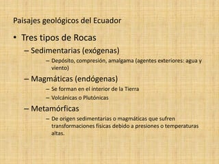 Paisajes geológicos del Ecuador 
•Tres tipos de Rocas 
–Sedimentarias (exógenas) 
–Depósito, compresión, amalgama (agentes exteriores: agua y viento) 
–Magmáticas (endógenas) 
–Se forman en el interior de la Tierra 
–Volcánicas o Plutónicas 
–Metamórficas 
–De origen sedimentarias o magmáticas que sufren transformaciones físicas debido a presiones o temperaturas altas.  