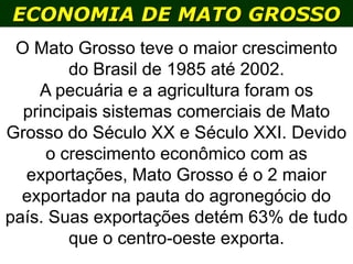 ECONOMIA DE MATO GROSSO
O Mato Grosso teve o maior crescimento
do Brasil de 1985 até 2002.
A pecuária e a agricultura foram os
principais sistemas comerciais de Mato
Grosso do Século XX e Século XXI. Devido
o crescimento econômico com as
exportações, Mato Grosso é o 2 maior
exportador na pauta do agronegócio do
país. Suas exportações detém 63% de tudo
que o centro-oeste exporta.
 