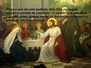 “Faça o que ela está pedindo. Que filho consegue
resistir ao pedido de uma mãe? O melhor será atendê-la
o quanto antes, porque senão irá insistir até conseguir o
que quer.” (Ev. Secreto da Virgem)
 