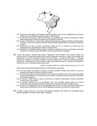 A




    0-0) Trata-se de uma região onde inexistem relevos tabulares, pois se situa integralmente em terrenos
         cristalinos que não facilitam a gênese dessas morfoestruturas.
    1-1) É uma área dominada por climas semi-áridos, mas submetidos às chuvas convectivas de verão,
         determinadas pelos avanços da massa de ar Equatorial Continental.
    2-2) A área é dominada por uma formação vegetal caracterizada por espécies dotadas de folhas largas,
         coriáceas, e de troncos e galhos retorcidos. Essa formação vegetal reflete as condições climáticas e
         os solos.
    3-3) Nessa área, em face do relevo montanhoso situado ao sul e a sudeste, as frentes frias não
         conseguem agir, impossibilitando assim as chuvas frontais.
    4-4) Refletindo as condições climáticas atuais e pretéritas, a maioria dos rios que atravessam essa área
         apresenta um caráter sazonal intermitente, mas que não dificulta a navegação.

13. “Recuo das geleiras, furacões mais fortes e freqüentes, verões tórridos, ursos polares magros. Os
    sinistros sinais do aquecimento global estão levando empresas e governos a buscar uma redução sem
    precedentes no uso dos combustíveis fósseis. Por dois séculos - e cada vez mais rápido - o consumo
    humano tem injetado na atmosfera carbono retirado do subsolo sob a forma de combustíveis fósseis.
    Atualmente, as indústrias de carvão, petróleo e gás natural extraem cerca de 7 bilhões de toneladas de
    carbono por ano e a sociedade queima quase tudo...”
                                         (Robert H. Socolow e Stephen W. Pacala- Scientific American, Ano 5, n. 53)

    Sobre esse preocupante tema geoambiental, é correto afirmar o que segue.
    0-0) Os níveis atuais de dióxido de carbono na baixa atmosfera terrestre são maiores do que em
         qualquer outra época dos últimos milhares de anos.
    1-1) O controle dos gases do efeito estufa tem que ser posto em prática a todo custo, pois esses gases
         não são importantes para a manutenção da vida sobre a superfície terrestre e prejudicam sobretudo
         as formações vegetais.
    2-2) As usinas a carvão emitem o dobro de carbono por unidade de eletricidade, quando comparadas
         com as usinas a gás natural.
    3-3) O petróleo responde por uma quantidade maior das emissões globais atuais de carbono
         provenientes dos combustíveis fósseis, superando as emissões oriundas do carvão mineral.
    4-4) A hulha é a modalidade de fonte de energia alternativa que emite a menor quantidade de dióxido de
         carbono para a estratosfera; daí ter sido privilegiada nos países comunistas do Leste europeu.

14. O mapa a seguir refere-se a uma das macrorregiões brasileiras. São feitas cinco afirmações sobre
    aspectos geográficos diversos dessa região. Analise-as.
 