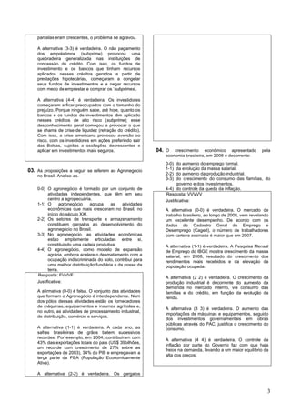 parcelas eram crescentes, o problema se agravou.

    A alternativa (3-3) é verdadeira. O não pagamento
    dos empréstimos (subprime) provocou uma
    quebradeira generalizada nas instituições de
    concessão de crédito. Com isso, os fundos de
    investimento e os bancos que tinham recursos
    aplicados nesses créditos gerados a partir de
    prestações hipotecárias, começaram a congelar
    seus fundos de investimentos e a negar recursos
    com medo de emprestar e comprar os ‘subprimes’.

    A alternativa (4-4) é verdadeira. Os investidores
    começaram a ficar preocupados com o tamanho do
    prejuízo. Porque ninguém sabe, até hoje, quanto os
    bancos e os fundos de investimentos têm aplicado
    nesses créditos de alto risco (subprime); esse
    desconhecimento geral começou a provocar o que
    se chama de crise de liquidez (retração do crédito).
    Com isso, a crise americana provocou aversão ao
    risco, com os investidores em ações preferindo sair
    das Bolsas, sujeitas a oscilações decrescentes e
    aplicar em investimentos mais seguros.                   04. O  crescimento econômico apresentado           pela
                                                                economia brasileira, em 2008 é decorrente:
                                                                0-0)  do aumento do emprego formal.
03. As proposições a seguir se referem ao Agronegócio           1-1)  da evolução da massa salarial.
    no Brasil. Analise-as.                                      2-2)  do aumento da produção industrial.
                                                                3-3)  do crescimento do consumo das famílias, do
                                                                      governo e dos investimentos.
    0-0) O agronegócio é formado por um conjunto de             4-4) do controle da queda da inflação.
          atividades independentes, que têm em seu              Resposta: VVVVV
          centro a agropecuária.                                Justificativa:
    1-1) O       agronegócio    agrupa    as    atividades
          econômicas que mais cresceram no Brasil, no           A alternativa (0-0) é verdadeira. O mercado de
          início do século XXI.                                 trabalho brasileiro, ao longo de 2008, vem revelando
    2-2) Os setores de transporte e armazenamento               um excelente desempenho. De acordo com os
          constituem gargalos ao desenvolvimento do             dados do Cadastro Geral de Emprego e
          agronegócio no Brasil.                                Desemprego (Caged), o número de trabalhadores
    3-3) No agronegócio, as atividades econômicas               com carteira assinada é maior que em 2007.
          estão amplamente articuladas entre si,
          constituindo uma cadeia produtiva.                    A alternativa (1-1) é verdadeira. A Pesquisa Mensal
    4-4) O agronegócio, como modelo de expansão                 de Emprego do IBGE mostra crescimento da massa
          agrária, embora acelere o desmatamento com a          salarial, em 2008, resultado do crescimento dos
          ocupação indiscriminada do solo, contribui para       rendimentos reais recebidos e da elevação da
          uma melhor distribuição fundiária e da posse da       população ocupada.
          terra.
    Resposta: FVVVF
                                                                A alternativa (2 2) é verdadeira. O crescimento da
    Justificativa:                                              produção industrial é decorrente do aumento da
                                                                demanda no mercado interno, via consumo das
    A afirmativa (0-0) é falsa. O conjunto das atividades       famílias e do crédito, em função da evolução da
    que formam o Agronegócio é interdependente. Num             renda.
    dos pólos dessas atividades estão os fornecedores
    de máquinas, equipamentos e insumos agrícolas e,
                                                                A alternativa (3 3) é verdadeira. O aumento das
    no outro, as atividades de processamento industrial,
                                                                importações de máquinas e equipamentos, seguido
    de distribuição, comércio e serviços.
                                                                dos investimentos governamentais em obras
                                                                públicas através do PAC, justifica o crescimento do
    A alternativa (1-1) é verdadeira. A cada ano, as            consumo.
    safras brasileiras de grãos batem sucessivos
    recordes. Por exemplo, em 2004, contribuíram com
                                                                A alternativa (4 4) é verdadeira. O controle da
    43% das exportações totais do país (US$ 39bilhões,
                                                                inflação por parte do Governo faz com que haja
    um recorde com crescimento de 27% sobre as
                                                                freios na demanda, levando a um maior equilíbrio da
    exportações de 2003), 34% do PIB e empregavam a
                                                                alta dos preços.
    terça parte da PEA (População Economicamente
    Ativa).

    A alternativa (2-2) é verdadeira. Os gargalos



                                                                                                                   3
 