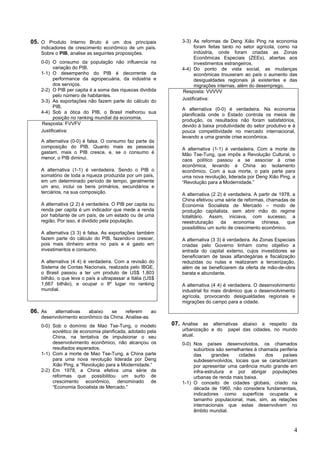 05. O Produto Interno Bruto é um dos principais                3-3) As reformas de Deng Xião Ping na economia
   indicadores de crescimento econômico de um país.                  foram feitas tanto no setor agrícola, como na
   Sobre o PIB, analise as seguintes proposições.                    indústria, onde foram criadas as Zonas
                                                                     Econômicas Especiais (ZEEs), abertas aos
   0-0) O consumo da população não influencia na                     investimentos estrangeiros.
         variação do PIB.                                      4-4) Do ponto de vista social, as mudanças
   1-1) O desempenho do PIB é decorrente da                          econômicas trouxeram ao país o aumento das
         performance da agropecuária, da indústria e                 desigualdades regionais já existentes e das
         dos serviços.                                               migrações internas, além do desemprego.
   2-2) O PIB per capita é a soma das riquezas dividida        Resposta: VVVVV
         pelo número de habitantes.
   3-3) As exportações não fazem parte do cálculo do           Justificativa:
         PIB.
                                                               A alternativa (0-0) é verdadeira. Na economia
   4-4) Sob a ótica do PIB, o Brasil melhorou sua
                                                               planificada onde o Estado controla os meios de
         posição no ranking mundial da economia.
                                                               produção, os resultados não foram satisfatórios,
   Resposta: FVVFV                                             devido à baixa produtividade do setor produtivo e à
   Justificativa:                                              pouca competitividade no mercado internacional,
                                                               levando a uma grande crise econômica.
   A alternativa (0-0) é falsa. O consumo faz parte da
   composição do PIB. Quanto mais as pessoas                   A alternativa (1-1) é verdadeira. Com a morte de
   gastam, mais o PIB cresce, e, se o consumo é                Mão Tse-Tung, que impôs a Revolução Cultural, o
   menor, o PIB diminui.                                       caos político passou a se associar à crise
                                                               econômica, levando a China ao isolamento
   A alternativa (1-1) é verdadeira. Sendo o PIB o             econômico. Com a sua morte, o país parte para
   somatório de toda a riqueza produzida por um país,          uma nova revolução, liderada por Deng Xião Ping, a
   em um determinado período de tempo, geralmente              “Revolução para a Modernidade.”
   um ano, inclui os bens primários, secundários e
   terciários, na sua composição.                              A alternativa (2 2) é verdadeira. A partir de 1978, a
                                                               China efetivou uma série de reformas, chamadas de
   A alternativa (2 2) é verdadeira. O PIB per capita ou       Economia Socialista de Mercado – modo de
   renda per capita é um indicador que mede a renda            produção capitalista, sem abrir mão do regime
   por habitante de um país, de um estado ou de uma            totalitário. Assim, iniciava, com sucesso, a
   região. Por isso, é dividido pela população.                reestruturação    da    economia     chinesa,    que
                                                               possibilitou um surto de crescimento econômico.
   A alternativa (3 3) é falsa. As exportações também
   fazem parte do cálculo do PIB, fazendo-o crescer,           A alternativa (3 3) é verdadeira. As Zonas Especiais
   pois mais dinheiro entra no país e é gasto em               criadas pelo Governo tinham como objetivo a
   investimentos e consumo.                                    entrada do capital externo, cujos investidores se
                                                               beneficiaram de taxas alfandegárias e fiscalização
   A alternativa (4 4) é verdadeira. Com a revisão do          reduzidas ou nulas e realizaram a terceirização,
   Sistema de Contas Nacionais, realizada pelo IBGE,           além de se beneficiarem da oferta de mão-de-obra
   o Brasil passou a ter um produto de US$ 1,803               barata e abundante.
   bilhão, o que leva o país a ultrapassar a Itália (US$
   1,667 bilhão), e ocupar o 8º lugar no ranking               A alternativa (4 4) é verdadeira. O desenvolvimento
   mundial.                                                    industrial foi mais dinâmico que o desenvolvimento
                                                               agrícola, provocando desigualdades regionais e
                                                               migrações do campo para a cidade.
06. As  alternativas   abaixo   se     referem     ao
   desenvolvimento econômico da China. Analise-as.
   0-0) Sob o domínio de Mao Tse-Tung, o modelo            07. Analise as alternativas abaixo a respeito da
        soviético de economia planificada, adotado pela        urbanização e do     papel das cidades, no mundo
        China, na tentativa de impulsionar o seu               atual.
        desenvolvimento econômico, não alcançou os             0-0) Nos países desenvolvidos, os chamados
        resultados esperados.                                       subúrbios são semelhantes à chamada periferia
   1-1) Com a morte de Mao Tse-Tung, a China parte                  das      grandes    cidades    dos    países
        para uma nova revolução liderada por Deng                   subdesenvolvidos, locais que se caracterizam
        Xião Ping, a “Revolução para a Modernidade.”                por apresentar uma carência muito grande em
   2-2) Em 1978, a China efetiva uma série de                       infra-estrutura e por abrigar populações
        reformas que possibilitou um surto de                       urbanas de renda mais baixa.
        crescimento econômico, denominado de                   1-1) O conceito de cidades globais, criado na
        “Economia Socialista de Mercado.”                           década de 1960, não considera fundamentais,
                                                                    indicadores como superfície ocupada e
                                                                    tamanho populacional, mas, sim, as relações
                                                                    internacionais que estas desenvolvem no
                                                                    âmbito mundial.



                                                                                                                   4
 