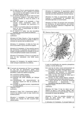 0-0) A órbita da Terra é aproximadamente elíptica;
          há momentos em que o planeta se encontra               Afirmativa 2-2 Verdadeira. O aquecimento global
          mais próximo do Sol (afélio) e outros em que           acarretará condições ambientais favoráveis para a
          está mais afastado (periélio).                         expansão das áreas afetadas por doenças tropicais.
    1-1) O caminho aparente do Sol ao redor da Terra
          denomina-se eclíptica; o Sol passa sobre o             Afirmativa 3-3 Falsa. O aquecimento global não
          Equador terrestre no início do outono e da             implicará a impossibilidade da realização das
          primavera.                                             atividades agrícolas no mundo tropical.
    2-2) Além da rotação e da translação, a Terra
          executa outros movimentos, como, por                   Afirmativa 4-4 Falsa. Os tsunamis são provocados
          exemplo, a precessão dos equinócios e a                por fenômenos, em geral tectônicos, que ocorrem
          nutação.                                               no fundo das bacias oceânicas e independem das
    3-3) A Terra e a Lua giram juntas em uma órbita em           condições climáticas .
          torno do Sol; a excentricidade da órbita é,
          contudo, pequena.
    4-4) O inverno e o verão, nos dois hemisférios
          terrestres, têm início durante os solstícios.      11. Observe a figura a seguir.
    Resposta: FVVVV
    Justificativa:

    Afirmativa 0-0 Falsa. Quando a Terra se aproxima
    mais do Sol, ela se encontra no periélio. O afélio é o
    momento em que ela mais se afasta do Sol.

    Afirmativa 1-1 Verdadeira- A órbita da Terra em
    torno do Sol define o que se denomina eclíptica.

    Afirmativa 2-2 Verdadeira. A Terra executa mais de
    dez movimentos. A precessão dos equinócios e a
    nutação (variação periódica da inclinação do eixo da
    Terra) exemplificam também esses movimentos.

    Afirmativa 3-3 Verdadeira. A Terra e a Lua giram em
    torno do Sol, executando uma órbita pouco
    excêntrica.

    Afirmativa 4-4 Verdadeira. As estações inverno e
    verão começam exatamente nos solstícios.
                                                                 A partir da identificação dos aspectos paisagísticos
                                                                 contidos, é correto afirmar que:

10. O aumento da temperatura da Terra é a expressão              0-0) esse tipo de relevo ocorre exclusivamente em
    de uma fase de aquecimento global. Como                            ambientes onde existem falhas geológicas.
    conseqüências principais desse provável fenômeno             1-1) as variações climáticas ocorridas nessa bacia
    atmosférico, podem ser citadas as seguintes:                       hidrográfica não interferem no crescimento
                                                                       dessa forma de relevo próxima ao oceano.
    0-0) movimento eustático negativo.                           2-2) existe, na área, uma feição de relevo que é
    1-1) decréscimo das calotas polares.                               denominada planície deltáica.
    2-2) expansão das áreas afetadas por doenças                 3-3) ocorrem, na área, amplas falésias cristalinas,
          tropicais.                                                   esculpidas pela milenar ação abrasiva do mar.
    3-3) impossibilidade     do   desenvolvimento da             4-4) o trecho terminal do rio Amazonas apresenta
          agricultura tropical em face do aumento da                   morfoesculturas        deposicionais       que
          insolação.                                                   exemplificam esse tipo de relevo costeiro.
    4-4) formação de grandes tsunamis, especialmente             Resposta: FFVFV
          no mundo tropical.
                                                                 Justificativa:
    Resposta: FVVFF
    Justificativa:                                               Afirmativa 0-0 Falsa. O tipo de relevo que se
                                                                 salienta na figura é uma planície deltaica. Não
    Afirmativa 0- Falsa. Com o aquecimento global, o             ocorre exclusivamente em áreas falhadas. Pode ser
    nível do mar tenderá a subir, ou seja, haverá uma            encontrado em áreas não falhadas.
    eustasia positiva.
                                                                 Afirmativa 1-1 Falsa. As variações climáticas ao
    Afirmativa 1- Verdadeira. O aquecimento global               longo da bacia podem, sim, interferir no
    implicará uma redução da área ocupada pelas                  desenvolvimento do delta.
    calotas polares.
                                                                 A afirmativa 2-2 Verdadeira. A principal feição de



                                                                                                                   6
 