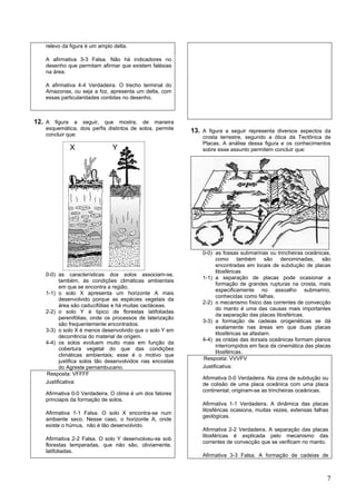 relevo da figura é um amplo delta.

   A afirmativa 3-3 Falsa. Não há indicadores no
   desenho que permitam afirmar que existem falésias
   na área.

   A afirmativa 4-4 Verdadeira. O trecho terminal do
   Amazonas, ou seja a foz, apresenta um delta, com
   essas particularidades contidas no desenho.



12. A figura a seguir, que mostra, de maneira
   esquemática, dois perfis distintos de solos, permite   13. A figura a seguir representa diversos aspectos da
   concluir que:                                              crosta terrestre, segundo a ótica da Tectônica de
                                                              Placas. A análise dessa figura e os conhecimentos
             X                Y                               sobre esse assunto permitem concluir que:




                                                              0-0) as fossas submarinas ou trincheiras oceânicas,
                                                                    como também são denominadas, são
                                                                    encontradas em locais de subdução de placas
                                                                    litosféricas
   0-0) as características dos solos associam-se,
                                                              1-1) a separação de placas pode ocasionar a
         também, às condições climáticas ambientais
                                                                    formação de grandes rupturas na crosta, mais
         em que se encontra a região.
                                                                    especificamente no assoalho submarino,
   1-1) o solo X apresenta um horizonte A mais
                                                                    conhecidas como falhas.
         desenvolvido porque as espécies vegetais da
                                                              2-2) o mecanismo físico das correntes de convecção
         área são caducifólias e há muitas cactáceas.
                                                                    do manto é uma das causas mais importantes
   2-2) o solo Y é tipico de florestas latifoliadas
                                                                    da separação das placas litosféricas.
         perenifólias, onde os processos de laterização
                                                              3-3) a formação de cadeias orogenéticas se dá
         são frequentemente encontrados.
                                                                    exatamente nas áreas em que duas placas
   3-3) o solo X é menos desenvolvido que o solo Y em
                                                                    litosféricas se afastam.
         decorrência do material de origem.
                                                              4-4) as cristas das dorsais oceânicas formam planos
   4-4) os solos evoluem muito mais em função da
                                                                    interrompidos em face da cinemática das placas
         cobertura vegetal do que das condições
                                                                    litosféricas.
         climáticas ambientais; esse é o motivo que
                                                              Resposta: VVVFV
         justifica solos tão desenvolvidos nas encostas
         do Agreste pernambucano.                             Justificativa:
   Resposta: VFFFF
                                                              Afirmativa 0-0 Verdadeira. Na zona de subdução ou
   Justificativa:                                             de colisão de uma placa oceânica com uma placa
                                                              continental, originam-se as trincheiras oceânicas.
   Afirmativa 0-0 Verdadeira. O clima é um dos fatores
   princiapis da formação de solos.
                                                              Afirmativa 1-1 Verdadeira. A dinâmica das placas
                                                              litosféricas ocasiona, muitas vezes, extensas falhas
   Afirmativa 1-1 Falsa. O solo X encontra-se num
                                                              geológicas.
   ambiente seco. Nesse caso, o horizonte A, onde
   existe o húmus, não é tão desenvolvido.
                                                              Afirmativa 2-2 Verdadeira. A separação das placas
                                                              litosféricas é explicada pelo mecanismo das
   Afirmativa 2-2 Falsa. O solo Y desenvolveu-se sob
                                                              correntes de convecção que se verificam no manto.
   florestas temperadas, que não são, obviamente,
   latifoliadas.
                                                              Afirmativa 3-3 Falsa. A formação de cadeias de



                                                                                                                 7
 