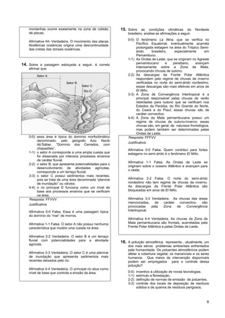 montanhas ocorre exatamente na zona de colisão         15. Sobre as condições climáticas do Nordeste
    de placas.                                                 brasileiro, analise as afirmações a seguir.
                                                               0-0) O fenômeno La Nina, que se verifica no
    Afirmativa 44- Verdadeira. O movimento das placas
                                                                     Pacífico Equatorial, eventualmente acarreta
    litosféricas oceânicas origina uma descontinuidade
                                                                     prolongada estiagem na área do Trópico Semi-
    das cristas das dorsais oceânicas.
                                                                     árido      brasileiro,  especialmente       em
                                                                     Pernambuco.
                                                               1-1) As Ondas de Leste, que se originam no Agreste
14. Sobre a paisagem esboçada a seguir, é correto                    pernambucano         e paraibano,    avançam
    afirmar que:                                                     intensamente sobre a Zona da Mata,
                                                                     provocando chuvas de outono.
         Setor A                                               2-2) As descargas da Frente Polar Atlântica
                                                                     respondem pelo regime de chuvas de inverno
                            Setor B                                  verificadas no norte do semi-árido nordestino;
                                      Setor C                        essas descargas são mais efetivas em anos de
                                       Rio D                         El Niño.
                                                               3-3) A Zona de Convergência Intertropical é a
                                                                     principal responsável pelas chuvas de verão
                                                                     retardadas para outono que se verificam nos
                                                                     Estados da Paraíba, do Rio Grande do Norte,
                                                                     do Ceará e do Piauí; essas chuvas são de
                                                                     caráter convectivo.
                                                               4-4) A Zona da Mata pernambucana possui um
                                                                     regime de chuvas de outono-inverno; essas
                                                                     chuvas são, em geral, de natureza frontológica,
                                                                     mas podem também ser determinadas pelas
                                                                     Ondas de Leste.
    0-0) essa área é típica do domínio morfoclimático          Resposta: FFFVV
          denominado, pelo geógrafo Aziz Nacib
                                                               Justificativa:
          Ab’Sáber, “Domínio dos Cerrados, com
          chapadões”.                                          Afirmativa 0-0 Falsa. Quem contribui para fortes
    1-1) o setor A corresponde a uma ampla cuesta que          estiagens no semi-árido é o fenômeno El Niño.
          foi dissecada por intensos processos erosivos
          de caráter fluvial.
                                                               Afirmativa 1-1 Falsa. As Ondas de Leste se
    2-2) o setor B, que apresenta potencialidades para o
                                                               originam sobre o oceano Atlântico e avançam para
          desenvolvimento de atividades agrícolas,
                                                               o oeste.
          corresponde a um terraço fluvial.
    3-3) o setor C possui sedimentos mais recentes,
          pois se trata de uma área denominada “planície       Afirmativa 2-2 Falsa. O norte do semi-árido
          de inundação” ou várzea.                             nordestino não tem regime de chuvas de inverno.
    4-4) o rio principal D funciona como um nível de           As descargas da Frente Polar Atlântica são
          base aos processos erosivos que se verificam         bloqueadas em anos de El Niño.
          na área.
    Resposta: FFVVV                                            Afirmativa 3-3 Verdadeira. As chuvas das áreas
                                                               mencionadas,     de   caráter  convectivo, são
    Justificativa:
                                                               provocadas     pela  Zona     de   Convergência
    Afirmativa 0-0 Falsa. Essa é uma paisagem típica           Intertropical.
    do domínio do “mar” de morros.
                                                               Afirmativa 4-4 Verdadeira. As chuvas da Zona da
    Afirmativa 1-1 Falsa. O setor A não possui nenhuma         Mata pernambucana são frontais, acarretadas pela
    característica que mostre uma cuesta na área.              Frente Polar Atlântica e pelas Ondas de Leste.

    Afirmativa 2-2 Verdadeira. O setor B é um terraço
    fluvial com potencialidades para a atividade
                                                           16. A poluição atmosférica representa , atualmente, um
    agrícola.
                                                               dos mais sérios problemas ambientais enfrentados
                                                               pela humanidade. Os poluentes atmosféricos podem
    Afirmativa 3-3 Verdadeira. O setor C é uma planície        afetar a cobertura vegetal, os mananciais e os seres
    de inundação que apresenta sedimentos mais                 humanos. Que meios de intervenção disponíveis
    recentes deixados pelo rio.                                podem ser empregados para o controle dessa
                                                               poluição?
    Afirmativa 4-4 Verdadeira. O principal rio atua como
    nível de base que controla a erosão da área.               0-0)   incentivo à utilização de novas tecnologias.
                                                               1-1)   estímulo a florestação.
                                                               2-2)   definição de normas de emissão de poluentes.
                                                               3-3)   controle dos locais de deposição de resíduos
                                                                      sólidos e de queima de resíduos perigosos.



                                                                                                                  8
 