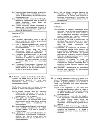 2-2) O estudo da estrutura interna da Terra tem por        4-4) A vida na Biosfera depende bastante das
         base métodos muito diversificados, mas a                   chamadas “condições de sobrevivência”,
         análise da Astenosfera já é possível mediante              representadas, de um lado, pela existência de
         observações diretas.                                       elementos indispensáveis à composição dos
    3-3) A camada número 1 apresenta manifestações                  seres vivos e, de outro lado, pela ausência de
         magmáticas e sísmicas nas áreas de colisão de              fatores nocivos.
         placas    litosféricas;   essas   áreas     são
         tectonicamente instáveis.                             Resposta: VVVVV
    4-4) A crosta oceânica é formada basicamente de
         basaltos; ela é menos espessa, em geral, do           Justificativa:
         que a crosta continental, sobre a qual residem        0-0) Verdadeiro. A camada considerada reúne
         bilhões de seres humanos.                                  elementos e uma série de circunstâncias que
    Resposta: VFFVV                                                 eliminam ou atenuam os efeitos nocivos à
                                                                    vida. Um exemplo é a presença de grandes
    Justificativa:                                                  massas líquidas, que impedem amplitudes
                                                                    térmicas extremadas durante o dia.
    0-0) Verdadeiro. A estruturação interna da Terra é         1-1) Verdadeiro. Uma parte da Biosfera está na
         feita a partir de dois critérios: propriedades             Atmosfera. Esta camada de ar serve como
         físicas e composição química.                              veículo para a dispersão de sementes e pólen,
    1-1) Falso. O Manto encontra-se sobre o Núcleo e                além      de    células     reprodutoras    de
         não sob o Núcleo. O número 1 não indica a                  microrganismos.
         localização do Manto.                                 2-2) Verdadeiro. A composição da Biosfera é
    2-2) Falso. Não podem ainda ser feitas                          continuamente variada, como resultado da
         observações diretas na Astenosfera; o                      própria atividade biológica que nela ocorre há
         excessivo calor impede tais observações.                   milhões de anos. Por exemplo, uma grande
    3-3) Verdadeiro. A camada número 1 é a Crosta                   quantidade de organismos aquáticos realiza
         terrestre.    Ela     possui     manifestações             trocas de compostos químicos com o meio,
         magmáticas e sísmicas nas áreas em que                     alterando a composição da água.
         placas litosféricas encontram-se em processo          3-3) Verdadeiro. A presença de ozônio na
         de colisão. São áreas de instabilidade                     estratosfera impede que uma grande
         tectônica.                                                 quantidade de radiações ultravioleta atinja a
    4-4) Verdadeiro. A Crosta oceânica é composta por               superfície terrestre, trazendo malefícios aos
         basaltos, basicamente. Ela também é bem                    seres vivos.
         menos espessa do que a Crosta continental,            4-4) Verdadeiro. A existência de vida na Biosfera
         na qual os seres humanos habitam.                          depende das condições de sobrevivência
                                                                    mencionadas na afirmativa.



06. A Biosfera é a região do planeta que contém todo o
    conjunto de seres vivos e onde a vida é                07. Um grupo de vestibulandos realizou um debate sobre
    permanentemente       possível. É uma   zona               o tema “ A População Brasileira”. Ao final do debate,
    relativamente estreita, quando comparada ao                o redator do grupo apresentou, para o restante da
    diâmetro total do planeta.                                 classe, cinco conclusões sobre o tema, transcritas a
                                                               seguir. Analise-as.
    As afirmativas a seguir referem-se a esse tema, que        0-0) Os fluxos migratórios no país estão mais
    é objeto de estudo da Biogeografia. Analise-as.                 intensos, nos últimos anos, dentro do Estado ou
    0-0) A Biosfera terrestre, além dos elementos                   da região de origem. Esse fato reflete a busca
         indispensáveis, congrega uma série de                      de novas oportunidades de trabalho e de
         circunstâncias que eliminam ou atenuam os                  condições de vida.
         efeitos nocivos à vida no planeta.                    1-1) O surgimento de novos polos de atração a
    1-1) Uma parte da Biosfera encontra-se na                       fluxos migratórios e o aumento do desemprego
         Atmosfera; esta é um importante meio, dentre               na Região Sudeste foram fatores que
         outros fatores, para a dispersão de sementes,              contribuíram bastante para o retorno de
         pólen      e     células     reprodutoras    de            migrantes a suas regiões de origem na década
         microrganismos.                                            passada.
    2-2) A composição da Biosfera varia continuamente          2-2) O censo de 2000 demonstrou que no Brasil a
         como resultado principalmente da própria                   maior parte da população vive nas áreas rurais,
         atividade biológica que nela se realiza há                 sobretudo na Amazônia, e se dedica a
         milhões de anos.                                           atividades econômicas no setor secundário da
    3-3) A presença de certa quantidade de ozônio nas               economia.
         altas camadas da atmosfera é fundamental à
         Biosfera, pois absorve grande parte das
         radiações ultravioleta que prejudicam a vida na
         superfície terrestre.
 