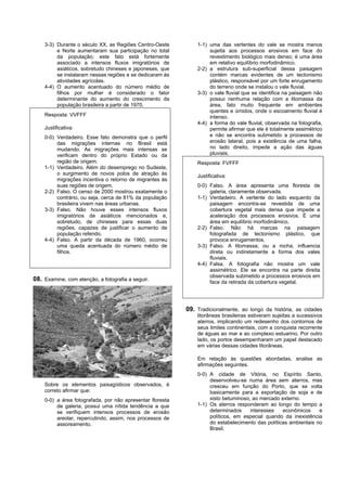 3-3) Durante o século XX, as Regiões Centro-Oeste          1-1) uma das vertentes do vale se mostra menos
         e Norte aumentaram sua participação no total               sujeita aos processos erosivos em face do
         da população; este fato está fortemente                    revestimento biológico mais denso; é uma área
         associado a intensos fluxos imigratórios de                em relativo equilíbrio morfodinâmico.
         asiáticos, sobretudo chineses e japoneses, que        2-2) a estrutura sub-superficial dessa paisagem
         se instalaram nessas regiões e se dedicaram às             contém marcas evidentes de um tectonismo
         atividades agrícolas.                                      plástico, responsável por um forte enrugamento
    4-4) O aumento acentuado do número médio de                     do terreno onde se instalou o vale fluvial.
         filhos por mulher é considerado o fator               3-3) o vale fluvial que se identifica na paisagem não
         determinante do aumento do crescimento da                  possui nenhuma relação com a litomassa da
         população brasileira a partir de 1970.                     área, fato muito frequente em ambientes
                                                                    quentes e úmidos, onde o escoamento fluvial é
    Resposta: VVFFF                                                 intenso.
                                                               4-4) a forma do vale fluvial, observada na fotografia,
    Justificativa:                                                  permite afirmar que ele é totalmente assimétrico
    0-0) Verdadeiro. Esse fato demonstra que o perfil               e não se encontra submetido a processos de
         das migrações internas no Brasil está                      erosão lateral, pois a existência de uma falha,
         mudando. As migrações mais intensas se                     no lado direito, impede a ação das águas
         verificam dentro do próprio Estado ou da                   pluviais.
         região de origem.                                     Resposta: FVFFF
    1-1) Verdadeiro. Além do desemprego no Sudeste,
         o surgimento de novos polos de atração às             Justificativa:
         migrações incentiva o retorno de migrantes às
         suas regiões de origem.                               0-0) Falso. A área apresenta uma floresta de
    2-2) Falso. O censo de 2000 mostrou exatamente o                galeria, claramente observada.
         contrário, ou seja, cerca de 81% da população         1-1) Verdadeiro. A vertente do lado esquerdo da
         brasileira vivem nas áreas urbanas.                        paisagem encontra-se revestida de uma
    3-3) Falso. Não houve esses intensos fluxos                     cobertura vegetal mais densa que impede a
         imigratórios de asiáticos mencionados e,                   aceleração dos processos erosivos. É uma
         sobretudo, de chineses para essas duas                     área em equilíbrio morfodinâmico.
         regiões, capazes de justificar o aumento de           2-2) Falso. Não há marcas na paisagem
         população referido.                                        fotografada de tectonismo plástico, que
    4-4) Falso. A partir da década de 1960, ocorreu                 provoca enrugamentos.
         uma queda acentuada do número médio de                3-3) Falso. A litomassa, ou a rocha, influencia
         filhos.                                                    direta ou indiretamente a forma dos vales
                                                                    fluviais.
                                                               4-4) Falsa. A fotografia não mostra um vale
                                                                    assimétrico. Ele se encontra na parte direita
                                                                    observada submetido a processos erosivos em
08. Examine, com atenção, a fotografia a seguir.                    face da retirada da cobertura vegetal.




                                                           09. Tradicionalmente, ao longo da história, as cidades
                                                               litorâneas brasileiras estiveram sujeitas a sucessivos
                                                               aterros, implicando um redesenho dos contornos de
                                                               seus limites continentais, com a conquista recorrente
                                                               de águas ao mar e ao complexo estuarino. Por outro
                                                               lado, os portos desempenharam um papel destacado
                                                               em várias dessas cidades litorâneas.

                                                               Em relação às questões abordadas, analise as
                                                               afirmações seguintes.
                                                               0-0) A cidade de Vitória, no Espírito Santo,
                                                                    desenvolveu-se numa área sem aterros, mas
    Sobre os elementos paisagísticos observados, é                  cresceu em função do Porto, que se volta
    correto afirmar que:                                            basicamente para a exportação de soja e de
    0-0) a área fotografada, por não apresentar floresta            xisto betuminoso, ao mercado externo.
         de galeria, possui uma nítida tendência a que         1-1) Os aterros responderam ao longo do tempo a
         se verifiquem intensos processos de erosão                 determinados     interesses   econômicos     e
         areolar, repercutindo, assim, nos processos de             políticos, em especial quando da inexistência
         assoreamento.                                              do estabelecimento das políticas ambientais no
                                                                    Brasil.
 