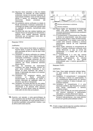 2-2) Algumas áreas portuárias e orlas de cidades          W                                                  E
         localizadas na extensão da costa brasileira
         evidenciam marcas do processo acelerado de            (m)    4                3           2         1    (m)
         especulação imobiliária. Como se trata de áreas    2000                                                 2000
         planas e baixas, os problemas ambientais
         decorrentes      desses      processos      são    1000                                                 1000
         minimizados.                                           0                                                0
    3-3) Os sucessivos aterros verificados na cidade do
         Recife acarretaram mudanças substanciais na                      Rochas sedimentares e vulcânicas
         morfologia da cidade e destruíram grande parte                   Rochas cristalinas
         da vegetação de estuário, representada pelos
         manguezais.                                            0-0) Nessa região, em decorrência da localização
    4-4) Os portos são elos das cadeias logísticas que               sobre uma placa litosférica estável, não
         integram fluxos de transporte de mercadorias e              ocorreram fenômenos tectônicos que pudessem
         pessoas entre regiões diferentes, gerando                   acarretar falhamentos.
         influências que se estendem muito além de              1-1) O compartimento 1 é denominado de “Planaltos
         seus locais de instalação.                                  e Serras do Leste-Sudeste”; essa área possui
                                                                     terrenos muito antigos e relevo de forte energia.
                                                                2-2) O compartimento 2 se instalou numa área de
    Resposta: FVFVV                                                  contato entre terrenos cristalinos e terrenos
                                                                     sedimentares; trata-se de uma Depressão
    Justificativa:                                                   Periférica.
                                                                3-3) Nessa região, sobretudo no compartimento de
    0-0) Falso. Vários aterros foram feitos na capital do            relevo 3, inexiste o fenômeno conhecido como
         Espírito Santo. O porto de Vitória se destaca               erosão diferencial; ou seja, as rochas são
         pela exportação de ferro e não de soja e xisto              semelhantes, e a erosão não é por elas
         betuminoso.                                                 influenciada.
    1-1) Verdadeiro. Os aterros verificados em cidades          4-4) O compartimento 4 é uma das maiores
         litorâneas, em geral, foram determinados por                planícies do país; trata-se da Planície do
         motivações econômicas e políticas. Durante                  Pantanal     mato-grossense,     de     natureza
         muito tempo, a questão ambiental não era                    eminentemente       fluvial  e   com      grande
         considerada na agenda social e nos interesse                potencialidade para o turismo geocientífico e
         coletivos; daí muitos problemas advindos                    ecológico.
         desses aterros.
    2-2) Falso. Os processos de especulação                     Resposta: FVVFV
         imobiliária nas áreas litorâneas causam em
         geral sérios problemas ambientais e nem                Justificativa:
         sempre as áreas litorâneas são planas e
                                                                0-0) Falso. Essa região apresenta notáveis falhas,
         baixas. A salinização dos poços é um exemplo
                                                                     na parte oriental. A serra do Mar é um
         desses problemas.
                                                                     exemplo.
    3-3) Verdadeiro. Os sucessivos aterros que
                                                                1-1) Verdadeiro. O compartimento 1 corresponde
         ocorreram       no      Recife      acarretaram
                                                                     aos Planaltos e Serras do Leste-Sudeste. É
         transformações na morfologia da cidade e
                                                                     um compartimento desenvolvido em terrenos
         também destruição da vegetação nativa de
                                                                     antigos e cristalinos. O relevo é elevado, com
         estuários, que são os manguezais.
                                                                     escarpas íngremes.
    4-4) Verdadeiro. Os portos são elos de uma cadeia
                                                                2-2) Verdadeiro. O compartimento 2 é uma
         logística que integra fluxos de transportes de
                                                                     depressão periférica, algo frequente no contato
         mercadorias e de pessoas entre diversas
                                                                     entre bacias sedimentares e terrenos
         regiões. Os portos geram áreas de influência
                                                                     cristalinos antigos.
         muito além do sítio onde se localizam.
                                                                3-3) Falso. Como se trata de uma bacia sedimentar
                                                                     com terrenos vulcânicos e sedimentares
                                                                     intercalados, a erosão diferencial é intensa.
                                                                4-4) Verdadeiro. O compartimento 4 é a Planície do
10. Examine, com atenção, o corte geomorfológico de                  Pantanal mato-grossense, uma vasta planície
    uma importante área do Brasil. Esse corte permite a              fluvial com grande potencialidade turística.
    observação da topografia, em suas grandes linhas, e
    da estrutura geológica subsuperficial. Analise o que
    se afirma sobre esse assunto.
                                                            11. O texto a seguir aborda algumas questões relativas à
                                                                economia do Estado de Pernambuco.
 