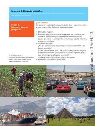 10
¿Qué sabes tú?
Comparte con tus compañeros algunas de tus ideas y experiencias sobre
el espacio geográfico. Realicen la siguiente actividad:
•	 Observa las imágenes.
•	 En equipo seleccionen entre estas imágenes la que consideran que
incluye un mayor número de componentes representativos del
espacio geográfico e identifíquenlos en: naturales, sociales, culturales,
económicos y políticos.
•	 Comenten en grupo:
¿Por qué consideraron que esa imagen es la más representativa del
espacio geográfico?
¿Qué componentes del espacio geográfico aparecen en las imágenes
que no seleccionaron?, ¿por qué no las consideran representativas?,
¿son o no son parte del espacio geográfico?
¿Qué es el espacio geográfico y cómo lo describirían?
•	 Escriban en su cuaderno sus respuestas.
En las fotografías puedes ver:
Un cultivo en el Estado de México, la frontera entre
México y Estados Unidos, un puerto industrial,
y la zona arqueológica de Chichen-Itzá.
Secuencia 1. El espacio geográfico
Con lo que has aprendido en la escuela y en tu vida diaria podrás reconocer diversos paisajes, sabrás cuáles son los componentes del espacio donde vives y
cuáles sus transformaciones en el tiempo.
Sesión 1.
Conoce el espacio
geográfico
Versióndeevaluación23/04/12
 