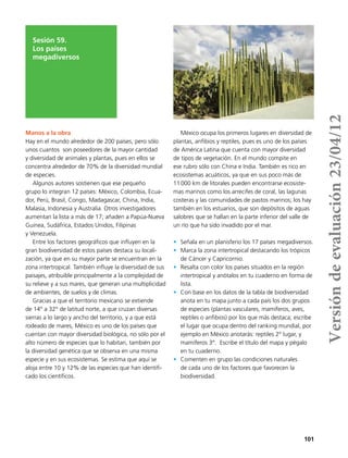 101
Sesión 59.
Los países
megadiversos
Manos a la obra
Hay en el mundo alrededor de 200 países, pero sólo
unos cuantos son poseedores de la mayor cantidad
y diversidad de animales y plantas, pues en ellos se
concentra alrededor de 70% de la diversidad mundial
de especies.
Algunos autores sostienen que ese pequeño
grupo lo integran 12 países: México, Colombia, Ecua-
dor, Perú, Brasil, Congo, Madagascar, China, India,
Malasia, Indonesia y Australia. Otros investigadores
aumentan la lista a más de 17; añaden a Papúa-Nueva
Guinea, Sudáfrica, Estados Unidos, Filipinas
y Venezuela.
Entre los factores geográficos que influyen en la
gran biodiversidad de estos países destaca su locali-
zación, ya que en su mayor parte se encuentran en la
zona intertropical. También influye la diversidad de sus
paisajes, atribuible principalmente a la complejidad de
su relieve y a sus mares, que generan una multiplicidad
de ambientes, de suelos y de climas.
Gracias a que el territorio mexicano se extiende
de 14° a 32° de latitud norte, a que cruzan diversas
sierras a lo largo y ancho del territorio, y a que está
rodeado de mares, México es uno de los países que
cuentan con mayor diversidad biológica, no sólo por el
alto número de especies que lo habitan, también por
la diversidad genética que se observa en una misma
especie y en sus ecosistemas. Se estima que aquí se
aloja entre 10 y 12% de las especies que han identifi-
cado los científicos.
México ocupa los primeros lugares en diversidad de
plantas, anfibios y reptiles, pues es uno de los países
de América Latina que cuenta con mayor diversidad
de tipos de vegetación. En el mundo compite en
ese rubro sólo con China e India. También es rico en
ecosistemas acuáticos, ya que en sus poco más de
11 000 km de litorales pueden encontrarse ecosiste-
mas marinos como los arrecifes de coral, las lagunas
costeras y las comunidades de pastos marinos; los hay
también en los estuarios, que son depósitos de aguas
salobres que se hallan en la parte inferior del valle de
un río que ha sido invadido por el mar.
•	 Señala en un planisferio los 17 países megadiversos.
•	 Marca la zona intertropical destacando los trópicos
de Cáncer y Capricornio.
•	 Resalta con color los países situados en la región
intertropical y anótalos en tu cuaderno en forma de
lista.
•	 Con base en los datos de la tabla de biodiversidad
anota en tu mapa junto a cada país los dos grupos
de especies (plantas vasculares, mamíferos, aves,
reptiles o anfibios) por los que más destaca; escribe
el lugar que ocupa dentro del ranking mundial, por
ejemplo en México anotarás: reptiles 2° lugar, y
mamíferos 3°. Escribe el título del mapa y pégalo
en tu cuaderno.
•	 Comenten en grupo las condiciones naturales
de cada uno de los factores que favorecen la
biodiversidad.
Versióndeevaluación23/04/12
 