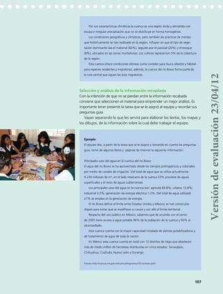 Por sus características climáticas la cuenca es una región árida y semiárida con
escasa e irregular precipitación que no se distribuye en forma homogénea.
Las condiciones geográficas y climáticas, pero también las prácticas de manejo
que históricamente se han realizado en la región, influyen en que el tipo de vege-
tación dominante sea el matorral (60%), seguido por el pastizal (20%) y el bosque
(8%), ubicados en las zonas montañosas. Los cultivos representan 5% de la cobertura
de la región.
Esta cuenca ofrece condiciones idóneas como corredor para fauna silvestre y hábitat
para especies residentes y migratorias; además, la cuenca del río Bravo forma parte de
la ruta central que siguen las aves migratorias.
Selección y análisis de la información recopilada
Con la intención de que no se pierdan entre la información recabada
conviene que seleccionen el material para emprender un mejor análisis. Es
importante tener presente la tarea que se le asignó al equipo y recordar sus
preguntas guía.
Vayan separando lo que les servirá para elaborar los textos, los mapas y
los dibujos, de la información sobre la cual debe trabajar el equipo.
Ejemplo
El equipo dos, a partir de la tarea que se le asignó y tomando en cuenta las preguntas
guía, tomó de algunos libros y páginas de internet la siguiente información:
Principales usos del agua en la cuenca del río Bravo
El agua del río Bravo se ha aprovechado desde los tiempos prehispánicos y coloniales
por medio de canales de irrigación. Del total de agua que se utiliza actualmente:
9 234 millones de m3
, en el lado mexicano de la cuenca 53% proviene de aguas
superficiales y el resto de aguas subterráneas.
Los principales usos del agua en la cuenca son: agrícola 83.8%; urbano 12.8%;
industrial 2.2%; generación de energía eléctrica 1.2%. Del total de agua utilizado
21% se emplea en la generación de energía.
El río Bravo define el límite entre Estados Unidos y México; se han construido
diques para evitar que se modifique su cauce y con ello el límite territorial.
Respecto del uso público en México, sabemos que de acuerdo con el censo
de 2005 tiene acceso a agua potable 96% de la población de la cuenca y 93% al
alcantarillado.
Esta cuenca cuenta con la mayor capacidad instalada de plantas potabilizadoras y
de tratamiento de agua de toda la nación.
En México esta cuenca cuenta en total con 12 distritos de riego que abastecen
más de medio millón de hectáreas distribuidas en cinco estados: Tamaulipas,
Chihuahua, Coahuila, Nuevo León y Durango.
Fuente:<http://cuencas.ine.gob.mx/cuenca/diagnostico/33-rio-bravo.pdf>.
107
Versióndeevaluación23/04/12
 