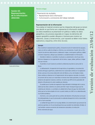 Tercera etapa
Representación de la información
Tras analizar el material conviene que los integrantes del grupo se reúnan
para decidir en qué forma van a representar la información analizada.
Los datos estadísticos se presentarán en gráficas o tablas; los datos
geográficos y los procesos espaciales en mapas; los elementos del
espacio geográfico pueden dibujarse o ilustrarse para mostrar sus
relaciones, causas y consecuencias, y por supuesto se deben incluir textos
explicativos y esquemas, entre otros recursos.
Ejemplo
Para coordinar la representación gráfica, el docente reunió el material de los equipos,
cada uno de los cuales le entregó su informe y sus conclusiones. A partir de su infor-
mación los alumnos seleccionaron y elaboraron mapas, construyeron gráficas y tablas
e hicieron esquemas y dibujos que aclaraban o complementaban la información.
Decidieron elaborar un periódico mural para su presentación, de ahí que otros
alumnos trabajaran en la organización de los textos, mapas, tablas, gráficas e imáge-
nes que incluiría.
El periódico mural muestra la condición ambiental actual de la cuenca del río
Bravo:
La deforestación, la expansión de la agricultura y la ganadería y una extracción
excesiva del agua superficial y subterránea han ocasionado cambios en la vegetación
de las cuencas en las zonas áridas del norte de México y el sur de Estados Unidos.
Estos cambios se observan en la fragmentación de las regiones naturales, la erosión,
el aumento de las zonas con matorrales en donde antes había pastizales y la creciente
presencia de especies invasoras y exóticas. Se estima que 85% de los pastizales del
desierto chihuahuense ha sido invadido por arbustos.
Es posible que el cambio de vegetación haya afectado la hidrología de la cuenca,
dado que las áreas cubiertas con pastos permiten mayor recarga de agua que las
cubiertas por arbustos. La cantidad y la calidad de los flujos de agua han disminuido
tanto que se ha interrumpido el río en su parte media y en 2001 en su desembocadu-
ra al Golfo de México.
Asimismo, una cuarta parte de los acuíferos del desierto chihuahuense se encuen-
tra sobreexplotada, lo que ha provocado la acelerada desaparición de los manantiales
y de su fauna asociada.
La calidad del agua del río es muy baja debido a la contaminación que provocan las
prácticas agrícolas con el uso de petroquímicos que exceden los estándares oficiales, lo
cual también ocasiona aumentos de temperatura asociados a la reducción
de los volúmenes de agua.
Sesión 63.
Representación
de la información
obtenida
Presentación de resultados
•	 Representación de la información
•	 Comunicación y conclusiones del trabajo realizado
108
Cuenca del río Bravo.
Versióndeevaluación23/04/12
 