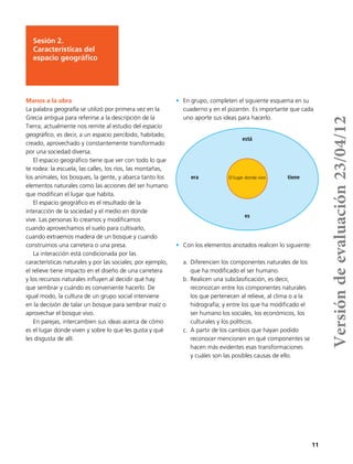 11
Manos a la obra
La palabra geografía se utilizó por primera vez en la
Grecia antigua para referirse a la descripción de la
Tierra; actualmente nos remite al estudio del espacio
geográfico, es decir, a un espacio percibido, habitado,
creado, aprovechado y constantemente transformado
por una sociedad diversa.
El espacio geográfico tiene que ver con todo lo que
te rodea: la escuela, las calles, los ríos, las montañas,
los animales, los bosques, la gente, y abarca tanto los
elementos naturales como las acciones del ser humano
que modifican el lugar que habita.
El espacio geográfico es el resultado de la
interacción de la sociedad y el medio en donde
vive. Las personas lo creamos y modificamos
cuando aprovechamos el suelo para cultivarlo,
cuando extraemos madera de un bosque y cuando
construimos una carretera o una presa.
La interacción está condicionada por las
características naturales y por las sociales; por ejemplo,
el relieve tiene impacto en el diseño de una carretera
y los recursos naturales influyen al decidir qué hay
que sembrar y cuándo es conveniente hacerlo. De
igual modo, la cultura de un grupo social interviene
en la decisión de talar un bosque para sembrar maíz o
aprovechar el bosque vivo.
En parejas, intercambien sus ideas acerca de cómo
es el lugar donde viven y sobre lo que les gusta y qué
les disgusta de allí.
•	 En grupo, completen el siguiente esquema en su
cuaderno y en el pizarrón. Es importante que cada
uno aporte sus ideas para hacerlo.
•	 Con los elementos anotados realicen lo siguiente:
a.	Diferencien los componentes naturales de los
que ha modificado el ser humano.
b.	Realicen una subclasificación, es decir,
reconozcan entre los componentes naturales
los que pertenecen al relieve, al clima o a la
hidrografía; y entre los que ha modificado el
ser humano los sociales, los económicos, los
culturales y los políticos.
c.	 A partir de los cambios que hayan podido
reconocer mencionen en qué componentes se
hacen más evidentes esas transformaciones
y cuáles son las posibles causas de ello.
Sesión 2.
Características del
espacio geográfico
está
era tiene
es
El lugar donde vivo
Versióndeevaluación23/04/12
 