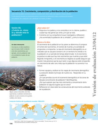 114
Secuencia 15. Crecimiento, composición y distribución de la población
¿Qué te dicen las palabras crecimiento, natalidad, mortalidad, medio urbano, medio rural, migración y minorías culturales?
En esta secuencia retomarás tus conocimientos previos y reconocerás las implicaciones sociales y económicas del crecimiento
de la población, de su composición y de su distribución en el mundo y en México.
Sesión 66.
¿Cuánta es, cómo
es y dónde está la
población?
Algunos países en desarrollo, como India,
experimentan un acelerado crecimiento de la
población, la cual se concentra en las grandes
ciudades, como Calcuta.
Fuente:Tanton, J. (2004) “End of the migration epoch? Time for a new paradigm”,The social contract, pp. 162-174.
<http://www.thesocialcontract.com/pdf/foru-three/epoch.pdf>
¿Qué sabes tú?
•	 Pregunta a tus padres y a tus conocidos si en tu colonia, pueblo o
ciudad hay más gente que antes y en qué se nota.
•	 Comenta con tus compañeros lo que investigaste y reflexionen:
¿Ha aumentado la población de su entidad?, ¿cómo lo notan?
Manos a la obra
El crecimiento de la población en los países se determina al comparar
el número de nacimientos, el número de muertes y la cantidad de
emigrantes o inmigrantes. La tasa de crecimiento demográfico es un
indicador que se usa para conocer si en un territorio ha crecido o no
la población en un periodo de tiempo determinado. Si el crecimiento
es positivo se sabe que hay más nacimientos que muertes y que están
llegando inmigrantes; si el crecimiento es negativo se puede asegurar que
mueren más personas que las que nacen o que algunas están emigrando;
un crecimiento de valor cero indica que la población no aumenta ni se
reduce.
•	 Formen equipos y analicen en los mapas de crecimiento demográfico
su evolución desde el principio de nuestra era. Respondan en su
cuaderno.
¿En qué periodos ocurrió el incremento demográfico en las zonas de
elevada concentración de población? Identifíquenlas.
¿Por qué suponen que hay más crecimiento y concentración de la
población en algunos lugares que en otros?
•	 Reflexionen en clase sobre las consecuencias del crecimiento acelerado
de la población.
Un dato interesante
Una tasa es un dato estadístico
que sirve para medir la relación
entre dos características; por
ejemplo, entre la población total
y la cantidad de mujeres de esa
población.
Evolución histórica de la población mundial, 1900-2010
1900
1 600 millones
1900
1 600 millones
1950
2 400 millones
1900
1 600 millones
1950
2 400 millones
2020
7 656 millones
Versióndeevaluación23/04/12
 