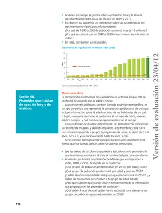 116
•	 Analicen en parejas la gráfica sobre la población total y la tasa de
crecimiento promedio anual de México de 1895 a 2010.
•	 Escriban en su cuaderno un texto breve sobre las características del
crecimiento en el país; para ello consideren:
¿Por qué de 1990 a 2000 la población aumentó más de 16 millones?
¿Por qué se calcula que de 2040 a 2050 el crecimiento será de sólo un
millón?
•	 En clase, compartan sus respuestas.
0
30
60
90
120
150
1895 1900 1910 1920 1921 1930 1940 1950 1960 1970 1980 1990 2000 2010 2020 2030 2040 2050
Crecimiento de la población mexicana de 195 a 2050
Tasa de crecimiento
Millones
-0.5
1.4
121
Crecimiento de la población en México (1895-2050)
Sesión 68.
Pirámides que hablan
de ayer, de hoy y de
mañana
Manos a la obra
La composición o estructura de la población es la forma en que ésta se
conforma de acuerdo con la edad y el sexo.
La pirámide de población, también llamada pirámide demográfica, es
un tipo de gráfica que representa la composición poblacional de un lugar;
incluye información sobre la edad y el sexo de los habitantes de un país
o lugar; sirve para reconocer si predomina el número de niños, jóvenes,
adultos o viejos, y qué cambios se experimentan con el tiempo.
Estas pirámides se dividen verticalmente; del lado derecho representan
la cantidad de mujeres, y del lado izquierdo la de hombres; cada barra
horizontal corresponde a grupos quinquenales de edad, es decir, de 0 a 4
años, de 5 a 9, y así sucesivamente hasta 85 años y más.
Se les conoce como pirámides porque durante años adoptaron esta
forma, que fue la más común, pero hay además otros tipos.
•	 Lee los textos de la columna izquierda y asócialos con la pirámide a la
que se refieren; escribe en la línea el nombre del país correspondiente.
•	 Analiza las pirámides de población de México que corresponden a
2000, 2010 y 2050. Responde en tu cuaderno:
¿Qué grupos de población predominaban en 2010, por edad y sexo?
¿Qué grupo de población predominará por edad y sexo en 2050?
¿Cuáles serán las necesidades del grupo que predominará en 2050?, ¿y
cuáles las de quienes pertenezcan a tu grupo de edad actual?
¿Para qué supones que puede servir el conocimiento de la información
que proporcionan las pirámides de población?
¿Qué deben hacer ahora el gobierno y la sociedad para atender a los
grupos de población que predominarán en 2050?
Fuente: inegi, Censo de población de 1895 a 2010.
Versióndeevaluación23/04/12
 