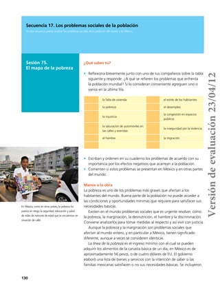 130
Secuencia 17. Los problemas sociales de la población
En esta secuencia podrás analizar los problemas sociales de la población del mundo y de México.
Sesión 75.
El mapa de la pobreza
¿Qué sabes tú?
•	 Reflexiona brevemente junto con uno de tus compañeros sobre la tabla
siguiente y responde: ¿A qué se refieren los problemas que enfrenta
la población mundial? Si lo consideran conveniente agreguen uno o
varios en la última fila.
•	 Escriban y ordenen en su cuaderno los problemas de acuerdo con su
importancia por los efectos negativos que acarrean a la población.
•	 Comenten si estos problemas se presentan en México y en otras partes
del mundo.
Manos a la obra
La pobreza es uno de los problemas más graves que afectan a los
habitantes del mundo. Buena parte de la población no puede acceder a
las condiciones y oportunidades mínimas que requiere para satisfacer sus
necesidades básicas.
Existen en el mundo problemas sociales que es urgente resolver, como
la pobreza, la marginación, la desnutrición, el hambre y la discriminación.
Conviene analizarlos para tomar medidas al respecto y así vivir con justicia.
Aunque la pobreza y la marginación son problemas sociales que
afectan al mundo entero, y en particular a México, tienen significado
diferente, aunque a veces se consideren idénticas.
La línea de la pobreza es el ingreso mínimo con el cual se pueden
adquirir los alimentos de la canasta básica de un día; en México es de
aproximadamente 56 pesos, o de cuatro dólares de EU. El gobierno
elaboró una lista de bienes y servicios con la intención de saber si las
familias mexicanas satisfacen o no sus necesidades básicas. Se incluyeron
la falta de vivienda el estrés de los habitantes
la pobreza el desempleo
la injusticia
la congestión en espacios
públicos
la saturación de automóviles en
las calles y avenidas
la inseguridad por la violencia
el hambre la migración
En México, como en otros países, la pobreza ha
puesto en riesgo la seguridad, educación y salud
de miles de menores de edad que se encuentran en
situación de calle.
Versióndeevaluación23/04/12
 