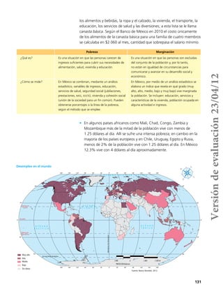 131
los alimentos y bebidas, la ropa y el calzado, la vivienda, el transporte, la
educación, los servicios de salud y las diversiones; a esta lista se le llama
canasta básica. Según el Banco de México en 2010 el costo únicamente
de los alimentos de la canasta básica para una familia de cuatro miembros
se calculaba en $2 060 al mes, cantidad que sobrepasa el salario mínimo.
•	 En algunos países africanos como Mali, Chad, Congo, Zambia y
Mozambique más de la mitad de la población vive con menos de
1.25 dólares al día. Allí se sufre una intensa pobreza; en cambio en la
mayoría de los países europeos y en Chile, Uruguay, Egipto y Rusia,
menos de 2% de la población vive con 1.25 dólares al día. En México
12.3% vive con 4 dólares al día aproximadamente.
Pobreza Marginación
¿Qué es? Es una situación en que las personas carecen de
ingresos suficientes para cubrir sus necesidades de
alimentación, salud, vivienda y educación.
Es una situación en que las personas son excluidas
del conjunto de la población y, por lo tanto,
no están en igualdad de circunstancias para
comunicarse y avanzar en su desarrollo social y
económico.
¿Cómo se mide? En México se combinan, mediante un análisis
estadístico, variables de ingresos, educación,
servicios de salud, seguridad social (jubilaciones,
prestaciones, imss, issste), vivienda y cohesión social
(unión de la sociedad para un fin común). Pueden
obtenerse porcentajes o la línea de la pobreza,
según el método que se emplee.
En México, por medio de un análisis estadístico se
elabora un índice que revela en qué grado (muy
alto, alto, medio, bajo y muy bajo) vive marginada
la población. Se incluyen: educación, servicios y
características de la vivienda, población ocupada en
alguna actividad e ingresos.
180°
180°
150°
150°
120°
120°
90°
90°
60°
60°
30°
30°
0°
0°
30°
30°
60°
60°
90°
90°
120°
120°
150°
150°
180°
180°
60°
30°
0°
30°
60°
60°
30°
0°
30°
60°
Circulo Polar Antártico
Trópico de
Capricornio
Trópico de
Cáncer
Ecuador
MeridianodeGreenwich
O C É A N O
Í N D I C O
O C É A N O G L A C I A R Á R T I C O
O C É A N O
A T L Á N T I C O
O C É A N O
P A C Í F I C O
Fuente: Banco Mundial, 2012.
2 600 0 2 600 5 200 km
PROYECCIÓN Robinson
Muy alto
Alto
Medio
Bajo
Sin datos
Desempleo en el mundo
Versióndeevaluación23/04/12
 