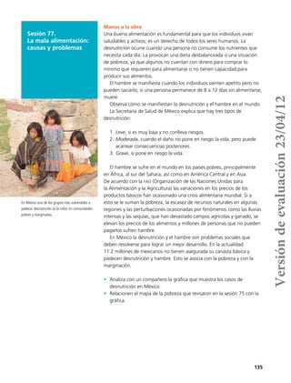 135
Sesión 77.
La mala alimentación:
causas y problemas
Manos a la obra
Una buena alimentación es fundamental para que los individuos vivan
saludables y activos; es un derecho de todos los seres humanos. La
desnutrición ocurre cuando una persona no consume los nutrientes que
necesita cada día. La provocan una dieta desbalanceada o una situación
de pobreza, ya que algunos no cuentan con dinero para comprar lo
mínimo que requieren para alimentarse o no tienen capacidad para
producir sus alimentos.
El hambre se manifiesta cuando los individuos sienten apetito pero no
pueden saciarlo; si una persona permanece de 8 a 12 días sin alimentarse,
muere.
Observa cómo se manifiestan la desnutrición y el hambre en el mundo.
La Secretaría de Salud de México explica que hay tres tipos de
desnutrición:
1.	Leve, si es muy baja y no conlleva riesgos.
2.	Moderada, cuando el daño no pone en riesgo la vida, pero puede
acarrear consecuencias posteriores.
3.	Grave, si pone en riesgo la vida.
El hambre se sufre en el mundo en los países pobres, principalmente
en África, al sur del Sahara, así como en América Central y en Asia.
De acuerdo con la fao (Organización de las Naciones Unidas para
la Alimentación y la Agricultura) las variaciones en los precios de los
productos básicos han ocasionado una crisis alimentaria mundial. Si a
esto se le suman la pobreza, la escasez de recursos naturales en algunas
regiones y las perturbaciones ocasionadas por fenómenos como las lluvias
intensas y las sequías, que han devastado campos agrícolas y ganado, se
elevan los precios de los alimentos y millones de personas que no pueden
pagarlos sufren hambre.
En México la desnutrición y el hambre son problemas sociales que
deben resolverse para lograr un mejor desarrollo. En la actualidad
11.2 millones de mexicanos no tienen asegurada su canasta básica y
padecen desnutrición y hambre. Esto se asocia con la pobreza y con la
marginación.
•	 Analiza con un compañero la gráfica que muestra los casos de
desnutrición en México.
•	 Relacionen el mapa de la pobreza que revisaron en la sesión 75 con la
gráfica.
En México uno de los grupos más vulnerables a
padecer desnutrición es la niñez en comunidades
pobres y marginadas.
Versióndeevaluación23/04/12
 