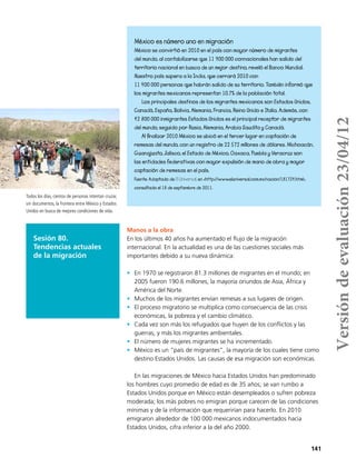 141
México es número uno en migración
México se convirtió en 2010 en el país con mayor número de migrantes
del mundo, al contabilizarse que 11 900 000 connacionales han salido del
territorio nacional en busca de un mejor destino, reveló el Banco Mundial.
Nuestro país supera a la India, que cerrará 2010 con
11 400 000 personas que habrán salido de su territorio. También informó que
los migrantes mexicanos representan 10.7% de la población total.
Los principales destinos de los migrantes mexicanos son Estados Unidos,
Canadá, España, Bolivia, Alemania, Francia, Reino Unido e Italia. Además, con
42 800 000 inmigrantes Estados Unidos es el principal receptor de migrantes
del mundo, seguido por Rusia, Alemania, Arabia Saudita y Canadá.
Al finalizar 2010 México se ubicó en el tercer lugar en captación de
remesas del mundo, con un registro de 22 572 millones de dólares. Michoacán,
Guanajuato, Jalisco, el Estado de México, Oaxaca, Puebla y Veracruz son
las entidades federativas con mayor expulsión de mano de obra y mayor
captación de remesas en el país.
Fuente: Adaptado de El Universal, en <http://www.eluniversal.com.mx/nacion/181724.html>,
consultado el 18 de septiembre de 2011.
Sesión 80.
Tendencias actuales
de la migración
Manos a la obra
En los últimos 40 años ha aumentado el flujo de la migración
internacional. En la actualidad es una de las cuestiones sociales más
importantes debido a su nueva dinámica:
•	 En 1970 se registraron 81.3 millones de migrantes en el mundo; en
2005 fueron 190.6 millones, la mayoría oriundos de Asia, África y
América del Norte.
•	 Muchos de los migrantes envían remesas a sus lugares de origen.
•	 El proceso migratorio se multiplica como consecuencia de las crisis
económicas, la pobreza y el cambio climático.
•	 Cada vez son más los refugiados que huyen de los conflictos y las
guerras, y más los migrantes ambientales.
•	 El número de mujeres migrantes se ha incrementado.
•	 México es un “país de migrantes”, la mayoría de los cuales tiene como
destino Estados Unidos. Las causas de esa migración son económicas.
En las migraciones de México hacia Estados Unidos han predominado
los hombres cuyo promedio de edad es de 35 años; se van rumbo a
Estados Unidos porque en México están desempleados o sufren pobreza
moderada; los más pobres no emigran porque carecen de las condiciones
mínimas y de la información que requerirían para hacerlo. En 2010
emigraron alrededor de 100 000 mexicanos indocumentados hacia
Estados Unidos, cifra inferior a la del año 2000.
Todos los días, cientos de personas intentan cruzar,
sin documentos, la frontera entre México y Estados
Unidos en busca de mejores condiciones de vida.
Versióndeevaluación23/04/12
 