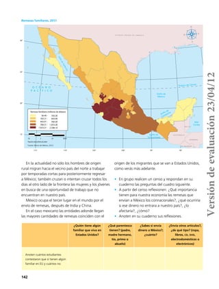 142
90°95°100°105°110°115°
30°
25°
20°
15°
GolfodeCalifornia
E S T A D O S U N I D O S D E A M É R I C A
B E L I C E
G U A T E M A L A
Golfo de
México
Trópico de Cáncer
Mar
Caribe
Golfo de
Campeche
Golfo de
Tehuantepec
O C É A N O
P A C Í F I C O
EL SALVADOR
HONDURAS
Fuente: Banco de México, 2012.
210 0 210 420km
ProyeccióncónicaconformedeLambert
36.40 -
183.31 -
443.91 -
760.31 -
1 653.31 -
Remesas familiares (millones de dólares)
183.30
443.90
760.30
1 653.30
2 298.10
Remesas familiares, 2011
En la actualidad no sólo los hombres de origen
rural migran hacia el vecino país del norte a trabajar
por temporadas cortas para posteriormente regresar
a México; también cruzan o intentan cruzar todos los
días al otro lado de la frontera las mujeres y los jóvenes
en busca de una oportunidad de trabajo que no
encuentran en nuestro país.
México ocupa el tercer lugar en el mundo por el
envío de remesas, después de India y China.
En el caso mexicano las entidades adonde llegan
las mayores cantidades de remesas coinciden con el
origen de los migrantes que se van a Estados Unidos,
como verás más adelante.
•	 En grupo realicen un censo y respondan en su
cuaderno las preguntas del cuadro siguiente.
•	 A partir del censo reflexionen: ¿Qué importancia
tienen para nuestra economía las remesas que
envían a México los connacionales?, ¿qué ocurriría
si ese dinero no entrara a nuestro país?, ¿lo
afectaría?, ¿cómo?
•	 Anoten en su cuaderno sus reflexiones.
¿Quién tiene algún
familiar que viva en
Estados Unidos?
¿Qué parentesco
tienen? (padre,
madre hermano,
tío, primo o
abuelo)
¿Sabes si envía
dinero a México?;
¿cuánto?
¿Envía otros artículos?,
¿de qué tipo? (ropa,
libros, cd, dvd,
electrodomésticos o
electrónicos)
Anoten cuántos estudiantes
contestaron que sí tienen algún
familiar en EU y cuántos no.
Versióndeevaluación23/04/12
 