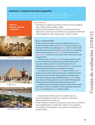 15
¿Qué sabes tú?
•	 Describe en tu cuaderno qué piensas cuando escuchas las palabras
lugar, medio, territorio, paisaje y región.
•	 Realiza la lectura siguiente y anota en tu cuaderno los términos
destacados en color rojo que se refieren a las categorías de análisis del
espacio geográfico: lugar, medio, paisaje, territorio y región.
Después de leer el texto copia en tu cuaderno los cinco
términos resaltados en la lectura y encuentra sus diferencias.
Anota la descripción de cada uno.
•	 Formen equipos y comparen su descripción con las de sus compañeros
para complementarlas o modificarlas. Anoten en sus cuadernos
los conceptos a los que llegaron, pues habrán de retomarlos en la
siguiente sesión.
El lugar donde vive Asad
Mi nombre es Asad y soy egipcio. Vivo en una pequeña, moderna y a la vez
antigua ciudad llamada Asuán, al sur del territorio egipcio. En la época de los
faraones era el límite sur del pueblo egipcio. El lugar donde vivo está a la orilla
del río Nilo; desde la ciudad se aprecia el paísaje de colinas de arena que llega
al mar, lo que nos indica que el medio urbano de Asuán es parte de la gran
región desértica del Sahara. Por eso la presa de Asuán, alimentada por el Nilo,
es muy importante.
El Nilo cruza de sur a norte el territorio de mi país, y los lugares cercanos
a él son los más fértiles, principalmente las zonas agrícolas de las riberas,
cerca de su desembocadura. Ahí se concentra la mayor parte de la
población, por eso predomina el medio urbano sobre el medio rural. Todas las
ciudades importantes se localizan en sus márgenes, como Asuán.
Con excepción de la costa, en el territorio egipcio predomina la región
desértica, que se extiende hasta los países vecinos. La vegetación y la fauna
son escasas, pues pueden pasan años sin que llueva. Sin embargo, además
de las riberas del Nilo y las playas del Mediterráneo hay paisajes en los que
se ven palmeras datileras y acacias, como en los oasis. También hay grupos
nómadas que pastorean rebaños de dromedarios, ovejas y cabras.
La mejor época para venir a Egipto es durante el invierno, pues hace menos
calor que en el verano. Y por supuesto, al visitar sus pirámides ustedes verán
otro paisaje interesante de la región desértica del país.
Secuencia 2. Categorías del espacio geográfico
Seguramente en las descripciones que has realizado o leído acerca de tu localidad, de tu entidad o de tu país has utilizado
indistintamente las palabras lugar, medio, territorio, paisaje y región; sin embargo no representan lo mismo. Las actividades y el contenido
de las sesiones de esta secuencia te ayudarán a distinguir las características, las diferencias y la diversidad de estas categorías.
Sesión 6.
Lugares, paisajes
y regiones
Comerciante en el desierto de Egipto.
Camellero en Giza.
Ciudad de Asuán, en Egipto.
Versióndeevaluación23/04/12
 