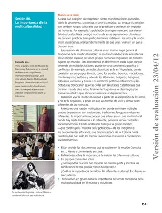 153
Manos a la obra
A cada país o región corresponden ciertas manifestaciones culturales,
como la vestimenta, la comida, el arte y la música. La lengua y la religión
son también rasgos culturales que se practican y profesan sin importar
las fronteras. Por ejemplo, la población de origen mexicano que vive en
Estados Unidos lleva consigo muchas de estas expresiones culturales y
las pone en práctica; tales particularidades fortalecen los lazos y la unión
entre las personas, independientemente de que unas vivan en un país y
otras en otro.
La presencia de diferentes culturas en un mismo lugar genera el
fenómeno de la multiculturalidad. La multiculturalidad es la coexistencia
en un mismo espacio de varios grupos humanos originarios de distintos
lugares del mundo. Esta coexistencia es diferente en cada lugar porque
depende de múltiples factores; puede ser una convivencia pacífica o
conflictiva. Un ejemplo de multiculturalidad es la ex Yugoslavia, donde
coexistían varios grupos étnicos, como los croatas, bosnios, macedonios,
montenegrinos, serbios, y además los albaneses, búlgaros, húngaros,
eslovacos, rumanos y turcos. Los conflictos políticos interétnicos y las
dictaduras provocaron guerras civiles con resultados catastróficos que
duraron más de diez años; finalmente Yugoslavia se desintegró y se
formaron estados que ahora son naciones independientes.
Debemos vivir la multiculturalidad a partir de la aceptación de los otros,
y no de la negación, a pesar de que sus formas de vivir y pensar sean
diferentes de las nuestras.
México es una nación multicultural en donde conviven múltiples
grupos de personas con costumbres, tradiciones, lenguas y religiones
diferentes. Es importante reconocer que si bien es un país multicultural
donde hay cierta tolerancia a lo diferente, presenta serios contrastes
socioeconómicos. El más destacado distingue al grupo mestizo
—que constituye la mayoría de la población— de los indígenas y
los descendientes africanos, que desde la época de la Colonia hasta
nuestros días han sido los menos favorecidos en cuanto a condiciones
socioeconómicas.
•	 Elijan uno de los documentos que se sugiere en la sección Consulta
en..., léanlo y coméntenlo en clase.
•	 Reflexionen sobre la importancia de valorar las diferentes culturas.
•	 En equipos comenten sobre:
¿Cómo podría nuestro país mejorar de manera justa y efectiva las
condiciones de los grupos menos favorecidos?
¿Cuál es la importancia de valorar las diferentes culturas? Escríbanlo en
su cuaderno.
•	 Reflexionen en grupo sobre la importancia de tomar conciencia de la
multiculturalidad en el mundo y en México.
Sesión 86.
La importancia de la
multiculturalidad
Consulta en...
Visita la página web del Museo de
Memoria y Tolerancia en la ciudad
de México en <http://www.
memoriaytolerancia.org>, o el
sitio México Nación Multicultural.
Programa Universitario en <http://
www.nacionmulticultural.unam.
mx>, donde podrás encontrar
artículos y exposiciones sobre la
tolerancia.
Por su diversidad lingüistica y cultural, México es
considerado ahora un país multicultural.
Versióndeevaluación23/04/12
 