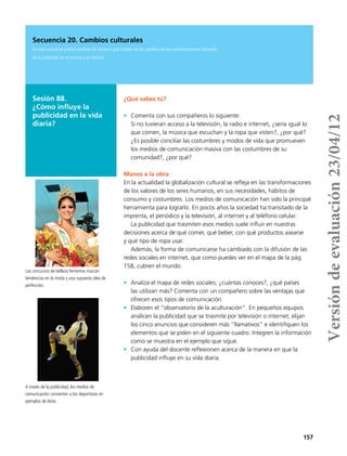 157
Sesión 88.
¿Cómo influye la
publicidad en la vida
diaria?
Secuencia 20. Cambios culturales
En esta secuencia podrás analizar los factores que inciden en los cambios de las manifestaciones culturales
de la población en el mundo y en México.
¿Qué sabes tú?
•	 Comenta con sus compañeros lo siguiente:
Si no tuvieran acceso a la televisión, la radio e internet, ¿sería igual lo
que comen, la música que escuchan y la ropa que visten?, ¿por qué?
¿Es posible conciliar las costumbres y modos de vida que promueven
los medios de comunicación masiva con las costumbres de su
comunidad?, ¿por qué?
Manos a la obra
En la actualidad la globalización cultural se refleja en las transformaciones
de los valores de los seres humanos, en sus necesidades, hábitos de
consumo y costumbres. Los medios de comunicación han sido la principal
herramienta para lograrlo. En pocos años la sociedad ha transitado de la
imprenta, el periódico y la televisión, al internet y al teléfono celular.
La publicidad que trasmiten esos medios suele influir en nuestras
decisiones acerca de qué comer, qué beber, con qué productos asearse 	
y qué tipo de ropa usar.
Además, la forma de comunicarse ha cambiado con la difusión de las
redes sociales en internet, que como puedes ver en el mapa de la pág.
158, cubren el mundo.
•	 Analiza el mapa de redes sociales; ¿cuántas conoces?, ¿qué países
las utilizan más? Comenta con un compañero sobre las ventajas que
ofrecen esos tipos de comunicación.
•	 Elaboren el “observatorio de la aculturación”. En pequeños equipos
analicen la publicidad que se trasmite por televisión o internet; elijan
los cinco anuncios que consideren más “llamativos” e identifiquen los
elementos que se piden en el siguiente cuadro. Integren la información
como se muestra en el ejemplo que sigue.
•	 Con ayuda del docente reflexionen acerca de la manera en que la
publicidad influye en su vida diaria.
Los concursos de belleza femenina marcan
tendencias en la moda y una supuesta idea de
perfección.
A través de la publicidad, los medios de
comunicación convierten a los deportistas en
ejemplos de éxito.
Versióndeevaluación23/04/12
 