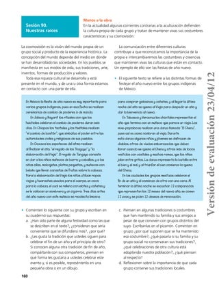 160
Manos a la obra
En la actualidad algunas corrientes contrarias a la aculturación defienden
la cultura propia de cada grupo y tratan de mantener vivas sus costumbres
características y su cosmovisión.
En México la fiesta de año nuevo es muy importante para
varios grupos indígenas, pues en esa fecha se realizan
ceremonias de cambio de poderes o de mando.
En Jalisco y Nayarit los rituales con que los
huicholes celebran el cambio de poderes duran seis
días. En Chiapas los tsotsiles y los tseltales realizan
“el cambio de bastón”, que simboliza el poder entre las
autoridades civiles y religiosas de sus pueblos.
En Oaxaca los zapotecas del istmo realizan
al finalizar el año, “el regalo de los Tnaguyu” y “la
elaboración del Viejo”. El regalo de Tanguyu consiste
en dar a los niños muñecos de barro y caballos, y a las
niñas ollas, molcajetes, platos pequeños, y muñecas con
bebés que llevan canastas de frutas sobre la cabeza.
Para la elaboración del Viejo los niños utilizan ropas
viejas y huaraches usados para el cuerpo, un coco
para la cabeza, el cual se rellena con elotes y cohetes y
se le colocan un sombrero y un cigarro. Tres días antes
del año nuevo con este muñeco se recolecta limosna
para comprar golosinas y cohetes, y al llegar la última
noche del año se quema al Viejo para despedir un año y
dar la bienvenida al nuevo.
En Tabasco y Veracruz los chontales representan el
año que termina con un muñeco que parece un viejo. Los
mixe-popolocas realizan una danza llamada “El Chenu”,
pues así es como nombran al viejo. Durante
esta danza algunos niños y jóvenes se disfrazan de
diablos, otros de viudas embarazadas que deben
llorar cuando se quema el Chenu y otros más de locos
vestidos con costales y muchas ramas, que los niños
jalan entre gritos. La danza representa la batalla entre
el bien y el mal, y al triunfar el bien comienza la quema
del Chenu.
En las ciudades los grupos mestizos celebran el
fin de un año y el comienzo de otro con una cena. Al
terminar la última noche se escuchan 12 campanadas
que representan los 12 meses del nuevo año, se comen
12 uvas y se piden 12 deseos de renovación.
•	 Comenten lo siguiente con su grupo y escriban en
su cuaderno sus respuestas:
a.	 ¿Han sido parte de alguna festividad como las que
se describen en el texto?, ¿consideran que sería
conveniente que se difundiera más?, ¿por qué?
b.	¿Les gusta la tradición que ustedes siguen para
celebrar el fin de un año y el principio de otro?
Si conocen alguna otra tradición de fin de año,
compártanla con sus compañeros; piensen en
qué forma les gustaría a ustedes celebrar este
evento y, si es posible, represéntenlo en una
pequeña obra o en un dibujo.
c.	 Piensen en algunas tradiciones o costumbres
que han mantenido su familia y sus amigos a
pesar de que conviven con grupos distintos del
suyo. Escríbanlas en el pizarrón. Comenten en
grupo ¿por qué suponen que se ha mantenido
esa costumbre?, ¿qué pasaría si su familia y su
grupo social no conservaran sus tradiciones?,
¿qué celebraciones de otra cultura está
adoptando nuestra población?, ¿qué piensan
al respecto?
d.	Reflexionen sobre la importancia de que cada
grupo conserve sus tradiciones locales.
La cosmovisión es la visión del mundo propia de un
grupo social y producto de la experiencia histórica. La
concepción del mundo depende del medio en donde
se han desarrollado las sociedades. En los pueblos se
manifiesta en sus modos de vida, sus tradiciones, arte,
inventos, formas de producción y valores.
Toda esa riqueza cultural se desarrolla y está
presente en el mundo, y de una u otra forma estamos
en contacto con una parte de ella.
La comunicación entre diferentes culturas
contribuye a que reconozcamos la importancia de la
propia e intercambiaremos las costumbres y creencias
que mantienen vivas las culturas que están en contacto.
Un ejemplo de ello son las fiestas de año nuevo.
•	 El siguiente texto se refiere a las distintas formas de
festejar el año nuevo entre los grupos indígenas
de México.
Sesión 90.
Nuestras raíces
Versióndeevaluación23/04/12
 