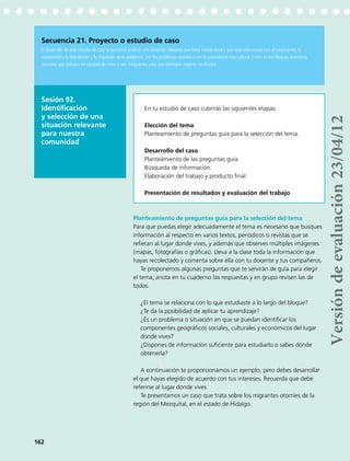Sesión 92.
Identificación
y selección de una
situación relevante
para nuestra
comunidad
Secuencia 21. Proyecto o estudio de caso
El desarrollo de este estudio de caso te permitirá analizar una situación relevante que tiene interés local y que está relacionada con el crecimiento, la
composición, la distribución y la migración de la población, con los problemas sociales y con la convivencia intercultural. Como en los bloques anteriores,
conviene que trabajen en equipos de cinco o seis integrantes para que obtengan mejores resultados.
Planteamiento de preguntas guía para la selección del tema
Para que puedas elegir adecuadamente el tema es necesario que busques
información al respecto en varios textos, periódicos o revistas que se
refieran al lugar donde vives, y además que observes múltiples imágenes
(mapas, fotografías o gráficas). Lleva a la clase toda la información que
hayas recolectado y comenta sobre ella con tu docente y tus compañeros.
Te proponemos algunas preguntas que te servirán de guía para elegir
el tema; anota en tu cuaderno las respuestas y en grupo revisen las de
todos.
¿El tema se relaciona con lo que estudiaste a lo largo del bloque?
¿Te da la posibilidad de aplicar tu aprendizaje?
¿Es un problema o situación en que se puedan identificar los
componentes geográficos sociales, culturales y económicos del lugar
donde vives?
¿Dispones de información suficiente para estudiarlo o sabes dónde
obtenerla?
A continuación te proporcionamos un ejemplo, pero debes desarrollar
el que hayas elegido de acuerdo con tus intereses. Recuerda que debe
referirse al lugar donde vives.
Te presentamos un caso que trata sobre los migrantes otomíes de la
región del Mezquital, en el estado de Hidalgo.
En tu estudio de caso cubrirás las siguientes etapas:
Elección del tema
Planteamiento de preguntas guía para la selección del tema.
Desarrollo del caso
Planteamiento de las preguntas guía.
Búsqueda de información.
Elaboración del trabajo y producto final.
Presentación de resultados y evaluación del trabajo
162
Versióndeevaluación23/04/12
 