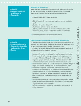 Sesión 93.
Búsqueda, selección
y análisis de la
información
Búsqueda de información
Ahora que ya te familiarizaste con las preguntas que guiarán tu estudio
de caso necesitas buscar, recopilar y analizar información útil para
responderlas. Pregunta al docente sobre las posibles fuentes.
•	 En equipo respondan y lleguen acuerdos:
¿Dónde buscarán la información que requieren para su estudio de
caso?
¿Qué tipo de fuentes utilizarán?
¿Qué mapas, gráficas y tablas consultarán?
¿Dónde pueden encontrar esa información? Consulten fuentes
electrónicas, libros, revistas y entrevistas directas a la población.
•	 Comenten y definan la organización de su trabajo.
Sesión 94.
Representación de la
información obtenida
y elaboración de un
informe
Planeación de actividades y elaboración del producto final
Ya que formularon las preguntas guía y que cuentan con la información
necesaria para responderlas, realicen las actividades de seguimiento que
les serán de utilidad para desarrollar su estudio de caso.
A manera de ejemplo, lean las siguientes actividades de seguimiento
correspondientes a los migrantes otomíes.
•	 Busquen información en varios diarios, analícenla y escriban textos
breves acerca de la forma en que se experimenta la pobreza en el
municipio El Cardonal. Después indaguen acerca de la cantidad de
migrantes que proceden del municipio El Cardonal, así como del
destino de las migraciones. Ordenen la información en una tabla.
•	 Representen en un mapa las rutas de la migración; conecten el lugar de
origen (El Cardonal) con los puntos de destino en Estados Unidos.
•	 Entrevisten a migrantes o a personas que conozcan o hayan
conocido a algún migrante. Si no pueden hacerlo indaguen en varias
fuentes cuáles son las causas de la migración y cómo se perciben
los cambios culturales en la ropa, la lengua y la alimentación, entre
otras características. Presenten la información en breves textos o
esquemas.
•	 Elaboren textos, esquemas, mapas mentales o conceptuales, gráficas y
mapas geográficos en donde analicen las relaciones entre la pobreza
y la migración que han encontrado.
•	 Reflexionen, discutan y escriban un ensayo sobre la importancia de
reducir la pobreza.
164
Versióndeevaluación23/04/12
 