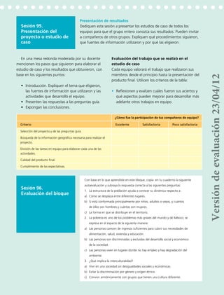 165
Sesión 95.
Presentación del
proyecto o estudio de
caso
Sesión 96.
Evaluación del bloque
Presentación de resultados
Dediquen esta sesión a presentar los estudios de caso de todos los
equipos para que el grupo entero conozca sus resultados. Pueden invitar
a compañeros de otros grupos. Expliquen qué procedimientos siguieron,
que fuentes de información utilizaron y por qué las eligieron.
¿Cómo fue la participación de tus compañeros de equipo?
Criterio Excelente Satisfactoria Poco satisfactoria
Selección del proyecto y de las preguntas guía.
Búsqueda de la información geográfica necesaria para realizar el
proyecto.
División de las tareas en equipo para elaborar cada una de las
actividades.
Calidad del producto final.
Cumplimiento de las expectativas.
Con base en lo que aprendiste en este bloque, copia en tu cuaderno la siguiente
autoevaluación y subraya la respuesta correcta a las siguientes preguntas:
1.	 La estructura de la población ayuda a conocer su dinámica respecto a:
a)	 Cómo se desplaza entre diferentes lugares.
b)	 Si está conformada principalmente por niños, adultos o viejos, y cuántos
de ellos son hombres y cuántas son mujeres.
c)	 La forma en que se distribuye en el territorio.
2.	 La pobreza es uno de los problemas más graves del mundo y de México; se
expresa en el espacio de la siguiente manera:
a)	 Las personas carecen de ingresos suficientes para cubrir sus necesidades de
alimentación, salud, vivienda y educación.
b)	 Las personas son discriminadas y excluidas del desarrollo social y económico
de la sociedad.
c)	 Las personas viven en lugares donde no hay empleo y hay degradación del
ambiente.
3.	 ¿Qué implica la interculturalidad?
a)	 Vivir en una sociedad sin desigualdades sociales y económicas.
b)	 Evitar la discriminación por género y origen étnico.
c)	 Convivir armónicamente con grupos que tienen una cultura diferente.
En una mesa redonda moderada por su docente
mencionen los pasos que siguieron para elaborar el
estudio de caso y los resultados que obtuvieron, con
base en los siguientes puntos:
•	 Introducción. Expliquen el tema que eligieron,
las fuentes de información que utilizaron y las
actividades que desarrolló el equipo.
•	 Presenten las respuestas a las preguntas guía.
•	 Expongan las conclusiones.
Evaluación del trabajo que se realizó en el
estudio de caso
Cada equipo valorará el trabajo que realizaron sus
miembros desde el principio hasta la presentación del
producto final. Utilicen los criterios de la tabla:
•	 Reflexionen y evalúen cuáles fueron sus aciertos y
qué aspectos pueden mejorar para desarrollar más
adelante otros trabajos en equipo.
Versióndeevaluación23/04/12
 