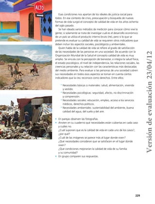 229
Esas condiciones nos apartan de los ideales de justicia social para
todos. En ese contexto de crisis, preocupación y búsqueda de nuevas
formas de vida surgió el concepto de calidad de vida en los años ochenta
del siglo pasado.
Se han ideado varios métodos de medición para conocer cómo vive la
gente; si solamente se trata de investigar cuál es el desarrollo económico
de un país se utiliza el producto interno bruto (pib), pero si lo que se
pretende es evaluar su calidad de vida se requieren otros indicadores que
deben incluir los aspectos sociales, psicológicos y ambientales.
Quien habla de la calidad de vida se refiere al grado de satisfacción
de las necesidades de las personas en una sociedad. De acuerdo con la
Organización Mundial de la Salud el concepto calidad de vida es muy
amplio. Se vincula con la percepción de bienestar, e integra la salud física,
el estado psicológico, el nivel de independencia, las relaciones sociales, las
creencias personales y su relación con las características más destacadas
del medio ambiente. Para evaluar si las personas de una sociedad cubren
sus necesidades en todos esos aspectos se toman en cuenta ciertos
indicadores que la onu reconoce como derechos. Entre ellos:
*	Necesidades básicas o materiales: salud, alimentación, vivienda
y vestido.
*	Necesidades psicológicas: seguridad, afecto, no discriminación
y comprensión.
*	Necesidades sociales: educación, empleo, acceso a los servicios
médicos, derechos políticos.
*	Necesidades ambientales: sustentabilidad del ambiente, buena
calidad del agua, del suelo y del aire.
•	 En parejas observen las fotografías.
•	 Anoten en su cuaderno qué necesidades están cubiertas en cada caso
y cuáles no.
¿Cuál suponen que es la calidad de vida en cada uno de los casos?,
¿por qué?
¿Cuál de las imágenes se parece más al lugar donde viven?
¿Qué necesidades consideran que se satisfacen en el lugar donde
viven?
¿Qué condiciones mejorarían la calidad de vida de su familia
y su comunidad?
•	 En grupo comparen sus respuestas.
Versióndeevaluación23/04/12
 