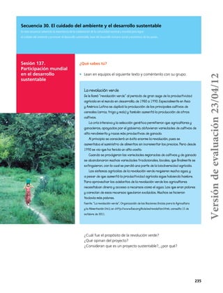 235
Secuencia 30. El cuidado del ambiente y el desarrollo sustentable
En esta secuencia advertirás la importancia de la colaboración de la comunidad nacional y mundial para lograr
el cuidado del ambiente y promover el desarrollo sustentable, base del desarrollo humano social y económico de los países.
Sesión 137.
Participación mundial
en el desarrollo
sustentable
¿Qué sabes tú?
•	 Lean en equipos el siguiente texto y coméntenlo con su grupo:
¿Cuál fue el propósito de la revolución verde?
¿Qué opinan del proyecto?
¿Consideran que es un proyecto sustentable?, ¿por qué?
La revolución verde
Se le llamó “revolución verde” al periodo de gran auge de la productividad
agrícola en el mundo en desarrollo, de 1960 a 1990. Especialmente en Asia
y América Latina se duplicó la producción de los principales cultivos de
cereales (arroz, trigo y maíz) y también aumentó la producción de otros
cultivos.
La cría intensiva y la selección genética permitieron que agricultores y
ganaderos, apoyados por el gobierno, obtuvieran variedades de cultivos de
alto rendimiento y razas más productivas de ganado.
Al principio se consideró un éxito enorme la revolución, pues se
aumentaba el suministro de alimentos sin incrementar los precios. Pero desde
1990 se vio que ha tenido un alto costo.
Cuando se produjeron las variedades mejoradas de cultivos y de ganado
se abandonaron muchas variedades tradicionales, locales, que finalmente se
extinguieron, con lo cual se perdió una parte de la biodiversidad agrícola.
Los sistemas agrícolas de la revolución verde requieren mucha agua, y
a pesar de que aumentó la productividad agrícola sigue habiendo hambre.
Para aprovechar los adelantos de la revolución verde los agricultores
necesitaban dinero y acceso a recursos como el agua. Los que eran pobres
y carecían de esos recursos quedaron excluidos. Muchos se hicieron
todavía más pobres.
Fuente: “La revolución verde”, Organización de las Naciones Unidas para la Agricultura
y la Alimentación (fao), en <http://www.fao.org/kids/es/revolution.html>, consulta 15 de
octubre de 2011.
Versióndeevaluación23/04/12
 