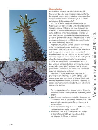 236
Manos a la obra
El cuidado del ambiente y el desarrollo sustentable
figuran hoy día entre los principales retos que enfrentan
los países del mundo; pero, ¿cuándo se empezó a utilizar
la expresión “desarrollo sustentable” y cuál ha sido la
participación de los países en ello?
En 1972 se realizó la primera Conferencia de las
Naciones Unidas sobre el Medio Ambiente en Estocolmo
(Suecia); asistieron 113 países y se puso de manifiesto
que había un reconocimiento mundial sobre la gravedad
de los problemas ambientales; se adoptó entonces un
plan de acción para proteger el medio ambiente de hoy
y el de las generaciones futuras. Como resultado de esta
preocupación la onu creó en 1983 la Comisión Mundial
del Medio Ambiente y Desarrollo.
Al presentar su análisis sobre la situación económica,
social y ambiental del mundo, esta institución
internacional demostró que el actual modelo económico
está destruyendo el ambiente e incrementando el
empobrecimiento de más personas, por lo que consideró
necesario adoptar un nuevo modelo de desarrollo global
al que llamó desarrollo sustentable, que además de
cuidar el aprovechamiento razonable de los recursos
para satisfacer las necesidades del presente, no pondría
en riesgo la existencia de los mismos para las futuras
generaciones. Apareció así por primera vez la expresión
desarrollo sustentable o sostenible.
La Comisión sugirió la necesidad de ampliar el
propósito de la Conferencia de la onu sobre el Medio
Ambiente, y a partir del informe se le llamó Conferencia
Mundial del Medio Ambiente y Desarrollo Sostenible. Se
decidió organizar conferencias cada 10 años, y la tercera
será en junio de 2012.
•	 Formen equipos y analicen las aportaciones de las dos
reuniones internacionales que aparecen en la siguiente
página.
•	 Identifiquen si los acuerdos que se han signado en las
conferencias abarcan los aspectos económicos, sociales
y ambientales, que conforman las tres facetas de la
sustentabilidad.
•	 Comenten acerca de la participación de México en los
rubros económico, social y ambiental.
•	 Anoten sus ideas acerca de lo que es para ustedes
el desarrollo sustentable y la importancia de la
participación de México en su favor.
Versióndeevaluación23/04/12
 