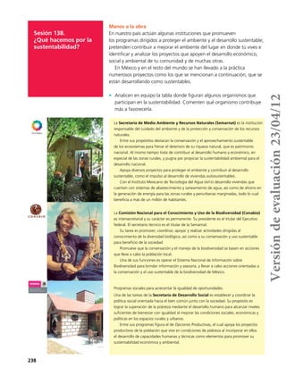 238
Sesión 138.
¿Qué hacemos por la
sustentabilidad?
Manos a la obra
En nuestro país actúan algunas instituciones que promueven
los programas dirigidos a proteger el ambiente y el desarrollo sustentable;
pretenden contribuir a mejorar el ambiente del lugar en donde tú vives e
identificar y analizar los proyectos que apoyen el desarrollo económico,
social y ambiental de tu comunidad y de muchas otras.
En México y en el resto del mundo se han llevado a la práctica
numerosos proyectos como los que se mencionan a continuación, que se
están desarrollando como sustentables.
•	 Analicen en equipo la tabla donde figuran algunos organismos que
participan en la sustentabilidad. Comenten qué organismo contribuye
más a favorecerla.
La Secretaría de Medio Ambiente y Recursos Naturales (Semarnat) es la institución
responsable del cuidado del ambiente y de la protección y conservación de los recursos
naturales.
Entre sus propósitos destacan la conservación y el aprovechamiento sustentable
de los ecosistemas para frenar el deterioro de su riqueza natural, que es patrimonio
nacional. Al mismo tiempo trata de contribuir al desarrollo humano y económico, en
especial de las zonas rurales, y pugna por propiciar la sustentabilidad ambiental para el
desarrollo nacional.
Apoya diversos proyectos para proteger el ambiente y contribuir al desarrollo
sustentable, como el impulso al desarrollo de viviendas autosustentables.
Con el Instituto Mexicano de Tecnología del Agua (imta) desarrolla viviendas que
cuentan con sistemas de abastecimiento y saneamiento de agua, así como de ahorro en
la generación de energía para las zonas rurales y periurbanas marginadas, todo lo cual
beneficia a más de un millón de habitantes.
La Comisión Nacional para el Conocimiento y Uso de la Biodiversidad (Conabio)
es intersecretarial y su carácter es permanente. Su presidente es el titular del Ejecutivo
federal. El secretario técnico es el titular de la Semarnat.
Su tarea es promover, coordinar, apoyar y realizar actividades dirigidas al
conocimiento de la diversidad biológica, así como a su conservación y uso sustentable
para beneficio de la sociedad.
Promueve que la conservación y el manejo de la biodiversidad se basen en acciones
que lleve a cabo la población local.
Una de sus funciones es operar el Sistema Nacional de Información sobre
Biodiversidad para brindar información y asesoría, y llevar a cabo acciones orientadas a
la conservación y el uso sustentable de la biodiversidad de México.
Programas sociales para acrecentar la igualdad de oportunidades.
Una de las tareas de la Secretaría de Desarrollo Social es establecer y coordinar la
política social orientada hacia el bien común junto con la sociedad. Su propósito es
lograr la superación de la pobreza mediante el desarrollo humano para alcanzar niveles
suficientes de bienestar con igualdad al mejorar las condiciones sociales, económicas y
políticas en los espacios rurales y urbanos.
Entre sus programas figura el de Opciones Productivas, el cual apoya los proyectos
productivos de la población que vive en condiciones de pobreza al incorporar en ellos
el desarrollo de capacidades humanas y técnicas como elementos para promover su
sustentabilidad económica y ambiental.
Versióndeevaluación23/04/12
 