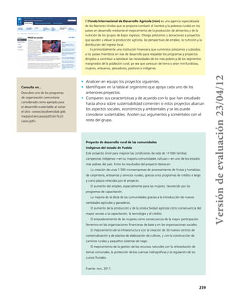 239
•	 Analicen en equipo los proyectos siguientes.
•	 Identifiquen en la tabla el organismo que apoya cada uno de los
anteriores proyectos.
•	 Comparen sus características y de acuerdo con lo que han estudiado
hasta ahora sobre sustentabilidad comenten si estos proyectos abarcan
los aspectos sociales, económicos y ambientales y se les puede
considerar sustentables. Anoten sus argumentos y coméntelos con el
resto del grupo.
Proyecto de desarrollo rural de las comunidades
indígenas del estado de Puebla
Este proyecto sirvió para mejorar las condiciones de vida de 17 000 familias
campesinas indígenas —en su mayoría comunidades nahuas— en uno de los estados
más pobres del país. Entre los resultados del proyecto destacan:
La creación de unas 1 500 microempresas de procesamiento de frutas y hortalizas,
de carpintería, artesanías y servicios rurales, gracias a los programas de crédito a largo
y corto plazos ofrecidos por el proyecto.
El aumento del empleo, especialmente para las mujeres, favorecido por los
programas de capacitación.
La mejoría de la dieta de las comunidades gracias a la introducción de nuevas
variedades agrícolas y ganaderas.
El aumento de la producción y de la productividad agrícola como consecuencia del
mayor acceso a la capacitación, la tecnología y el crédito.
El empoderamiento de las mujeres como consecuencia de la mayor participación
femenina en las organizaciones financieras de base y en las organizaciones sociales.
El mejoramiento de la infraestructura con la creación de 30 nuevos centros de
comercialización y de plantas de elaboración de cultivos, y con la construcción de
caminos rurales y pequeños sistemas de riego.
El mejoramiento de la gestión de los recursos naturales con la reforestación de
tierras comunales, la protección de las cuencas hidrográficas y la regulación de los
cursos fluviales.
Fuente: fida, 2011.
El Fondo Internacional de Desarrollo Agrícola (fida) es una agencia especializada
de las Naciones Unidas que se propone combatir el hambre y la pobreza rurales en los
países en desarrollo mediante el mejoramiento de la producción de alimentos y de la
nutrición de los grupos de bajos ingresos. Otorga préstamos y donaciones a proyectos
que ayuden a elevar la producción agrícola, las perspectivas de empleo, la nutrición y la
distribución del ingreso local.
Es primordialmente una institución financiera que suministra préstamos y subsidios
a los países miembros en vías de desarrollo para respaldar los programas y proyectos
dirigidos a contribuir a satisfacer las necesidades de los más pobres y de los segmentos
marginados de la población rural, ya sea que carezcan de tierra o sean minifundistas,
mujeres, artesanos, pescadores, pastores o indígenas.
Consulta en...
Descubre uno de los programas
de organización comunitaria
considerado como ejemplo para
el desarrollo sustentable al visitar
el sitio: <www.biodiversidad.gob.
mx/pais/ciencasos/pdf/cien%20
casos.pdf>
Versióndeevaluación23/04/12
 