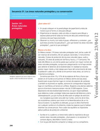 244
Secuencia 31. Las áreas naturales protegidas y su conservación
En esta secuencia podrás apreciar la importancia de las áreas naturales protegidas, de los servicios ambientales
y de las tecnologías limpias en el mundo y en México.
Sesión 141.
Áreas naturales
protegidas
¿Qué sabes tú?
•	 En grupo coloquen en la pared pliegos de papel bond unidos de
manera que se forme un área para dibujar.
•	 Organícense en equipos; cada uno elija un espacio para dibujar y
exprese plásticamente todas las formas de descuido ambiental que
conozca y las que haya practicado.
•	 Observen su mural y con todo el grupo, reflexionen y contesten: ¿por
qué estas acciones nos perjudican?, ¿por qué existen las áreas naturales
protegidas?, ¿qué es lo que protegen?
Manos a la obra
En México existen 174 áreas naturales protegidas (anp), de las cuales 42
son reservas de la biosfera, 66 son parques nacionales, 5 monumentos
naturales, 9 áreas de protección de recursos naturales (agua, suelo y
subsuelo), 35 áreas de protección de flora y fauna, y 17 santuarios. Por
todo ello México es uno de los países que cuentan con mayor número de
áreas naturales protegidas, aunque esa categorización no le haya servido
para detener el deterioro de la biodiversidad. En realidad se necesita
prestar mayor interés y más trabajo para hacer del conocimiento de toda
la población cuáles son y dónde se encuentran estas áreas, así como su
importancia ecológica.
Se estima que entre 10 y 12% de las especies de flora y fauna que
existen en el mundo se encuentran en México dentro de esas áreas.
Nuestro país ocupa el primer lugar en número de especies de cactáceas
y también es el primero en reptiles; asimismo le corresponde el segundo
lugar en mamíferos y el tercero en anfibios. Respecto a las plantas sabemos
que en el territorio mexicano existen más de 23 000 especies. Como
depositarios de esta biodiversidad tenemos una gran responsabilidad,
pues debemos cuidar y proteger todas esas especies del deterioro y de la
sobreexplotación, ya que muchas de ellas están en peligro de extinción.
Los manglares que están cerca del mar Caribe, como los de la foto,
son ecosistemas costeros que crecen en la desembocadura de un río
hacia el océano. Su equilibrio es delicado, ya que se altera fácilmente
con cualquier cambio en el ambiente y todas las especies que lo habitan
resienten las consecuencias. Para cuidar ese equilibrio es importante
aplicar políticas de protección ambiental.
•	 Escribe en tu cuaderno un breve texto sobre la importancia de que
existan áreas naturales protegidas. ¿Qué pasaría si no existieran? Si
conoces alguna, descríbela e ilustra tu texto.
•	 Con la guía del docente comparte tu trabajo con tus compañeros.
Manglares, vegetación que crece en algunas costas.
Ayudan a reducir los efectos de los huracanes.
Versióndeevaluación23/04/12
 