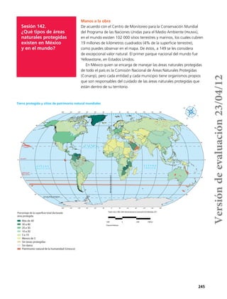245
Sesión 142.
¿Qué tipos de áreas
naturales protegidas
existen en México
y en el mundo?
Manos a la obra
De acuerdo con el Centro de Monitoreo para la Conservación Mundial
del Programa de las Naciones Unidas para el Medio Ambiente (pnuma),
en el mundo existen 102 000 sitios terrestres y marinos, los cuales cubren
19 millones de kilómetros cuadrados (4% de la superficie terrestre),
como puedes observar en el mapa. De éstos, a 149 se les considera
de excepcional valor natural. El primer parque nacional del mundo fue
Yellowstone, en Estados Unidos.
En México quien se encarga de manejar las áreas naturales protegidas
de todo el país es la Comisión Nacional de Áreas Naturales Protegidas
(Conanp), pero cada entidad y cada municipio tiene organismos propios
que son responsables del cuidado de las áreas naturales protegidas que
están dentro de su territorio.
180°
180°
150°
150°
120°
120°
90°
90°
60°
60°
30°
30°
0°
0°
30°
30°
60°
60°
90°
90°
120°
120°
150°
150°
180°
180°
60°
30°
0°
30°
60°
60°
30°
0°
30°
60°
Circulo Polar Antártico
Trópico de
Capricornio
Trópico de
Cáncer
Ecuador
MeridianodeGreenwich
O C É A N O
Í N D I C O
O C É A N O G L A C I A R Á R T I C O
O C É A N O
A T L Á N T I C O
O C É A N O
P A C Í F I C O
Fuente:UNESCO,2005;UniónInternacionalparalaConservacióndelaNaturaleza,2011.
2600 0 2600 5200km
ProyecciónRobinson
Más de 40
30 a 40
20 a 30
10 a 20
5 a 10
Menos de 5
Sin áreas protegidas
Sin datos
Patrimonio natural de la humanidad (Unesco)
Porcentaje de la superficie total declarada
área protegida
Tierra protegida y sitios de patrimonio natural mundiales
Versióndeevaluación23/04/12
 