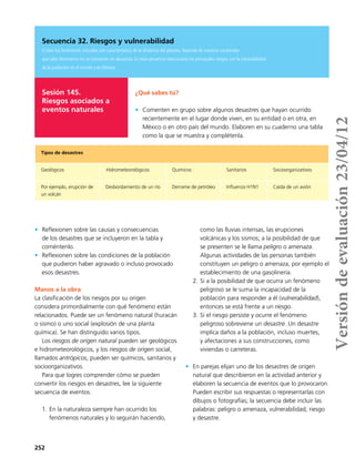 252
Sesión 145.
Riesgos asociados a
eventos naturales
¿Qué sabes tú?
•	 Comenten en grupo sobre algunos desastres que hayan ocurrido
recientemente en el lugar donde viven, en su entidad o en otra, en
México o en otro país del mundo. Elaboren en su cuaderno una tabla
como la que se muestra y complétenla.
Tipos de desastres
Geológicos Hidrometeorológicos Químicos Sanitarios Socioorganizativos
Por ejemplo, erupción de
un volcán
Desbordamiento de un río Derrame de petróleo Influenza H1N1 Caída de un avión
Secuencia 32. Riesgos y vulnerabilidad
Si bien los fenómenos naturales son característicos de la dinámica del planeta, depende de nuestras sociedades
que tales fenómenos no se conviertan en desastres. En esta secuencia relacionarás los principales riesgos con la vulnerabilidad
de la población en el mundo y en México.
•	 Reflexionen sobre las causas y consecuencias
de los desastres que se incluyeron en la tabla y
coméntenlo.
•	 Reflexionen sobre las condiciones de la población
que pudieron haber agravado o incluso provocado
esos desastres.
Manos a la obra
La clasificación de los riesgos por su origen
considera primordialmente con qué fenómeno están
relacionados. Puede ser un fenómeno natural (huracán
o sismo) o uno social (explosión de una planta
química). Se han distinguido varios tipos.
Los riesgos de origen natural pueden ser geológicos
e hidrometeorológicos, y los riesgos de origen social,
llamados antrópicos, pueden ser químicos, sanitarios y
socioorganizativos.
Para que logres comprender cómo se pueden
convertir los riesgos en desastres, lee la siguiente
secuencia de eventos.
1.	En la naturaleza siempre han ocurrido los
fenómenos naturales y lo seguirán haciendo,
como las lluvias intensas, las erupciones
volcánicas y los sismos; a la posibilidad de que
se presenten se le llama peligro o amenaza.
Algunas actividades de las personas también
constituyen un peligro o amenaza, por ejemplo el
establecimiento de una gasolinería.
2.	Si a la posibilidad de que ocurra un fenómeno
peligroso se le suma la incapacidad de la
población para responder a él (vulnerabilidad),
entonces se está frente a un riesgo.
3.	Si el riesgo persiste y ocurre el fenómeno
peligroso sobreviene un desastre. Un desastre
implica daños a la población, incluso muertes,
y afectaciones a sus construcciones, como
viviendas o carreteras.
•	 En parejas elijan uno de los desastres de origen
natural que describieron en la actividad anterior y
elaboren la secuencia de eventos que lo provocaron.
Pueden escribir sus respuestas o representarlas con
dibujos o fotografías; la secuencia debe incluir las
palabras: peligro o amenaza, vulnerabilidad, riesgo
y desastre.
Versióndeevaluación23/04/12
 