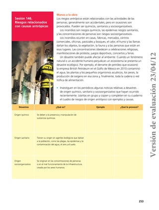 253
Sesión 146.
Riesgos relacionados
con causas antrópicas
Manos a la obra
Los riesgos antrópicos están relacionados con las actividades de las
personas; generalmente son accidentales, pero en ocasiones son
provocados. Pueden ser químicos, sanitarios y socioorganizativos.
Los incendios son riesgos químicos, las epidemias riesgos sanitarios,
y las concentraciones de personas son riesgos socioorganizativos.
Los incendios ocurren en casas, fábricas, mercados, centros
comerciales, oficinas, pastizales y bosques; el calor, el humo y las llamas
dañan los objetos, la vegetación, la fauna y a las personas que están en
esos lugares. Las concentraciones obedecen a celebraciones religiosas,
manifestaciones de protesta, juegos deportivos, conciertos y ferias.
Un desastre también puede afectar al ambiente. Cuando un fenómeno
natural o un accidente humano perjudican un ecosistema se presenta un
desastre ecológico. Por ejemplo, el derrame de petróleo que ocasionó
la empresa British Petroleum en el Golfo de México en 2010 contaminó
el agua, las plantas y los pequeños organismos acuáticos, los peces, la
producción de oxígeno en esa zona y, finalmente, toda la cadena o red
trófica de alimentación.
•	 Investiguen en los periódicos algunas noticias relativas a desastres
de origen químico, sanitario y socioorganizativo que hayan ocurrido
recientemente. Léanlas en grupo y copien y completen en su cuaderno
el cuadro de riesgos de origen antrópico con ejemplos y causas.
Desastres ¿Qué es? Ejemplo ¿Qué lo provocó?
Origen químico Se deben a la presencia y manipulación de
sustancias químicas.
Origen sanitario Tienen su origen en agentes biológicos que dañan
a la población, como las plagas, las epidemias y la
contaminación del agua, el aire y el suelo.
Origen
socioorganizativo
Se originan en las concentraciones de personas
o en el mal funcionamiento de la infraestructura
creada por los seres humanos.
Versióndeevaluación23/04/12
 