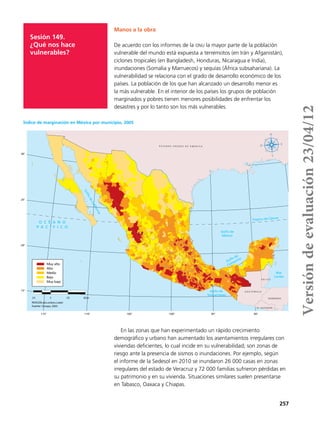 257
Sesión 149.
¿Qué nos hace
vulnerables?
Manos a la obra
De acuerdo con los informes de la onu la mayor parte de la población
vulnerable del mundo está expuesta a terremotos (en Irán y Afganistán),
ciclones tropicales (en Bangladesh, Honduras, Nicaragua e India),
inundaciones (Somalia y Marruecos) y sequías (África subsahariana). La
vulnerabilidad se relaciona con el grado de desarrollo económico de los
países. La población de los que han alcanzado un desarrollo menor es
la más vulnerable. En el interior de los países los grupos de población
marginados y pobres tienen menores posibilidades de enfrentar los
desastres y por lo tanto son los más vulnerables.
En las zonas que han experimentado un rápido crecimiento
demográfico y urbano han aumentado los asentamientos irregulares con
viviendas deficientes, lo cual incide en su vulnerabilidad; son zonas de
riesgo ante la presencia de sismos o inundaciones. Por ejemplo, según
el informe de la Sedesol en 2010 se inundaron 26 000 casas en zonas
irregulares del estado de Veracruz y 72 000 familias sufrieron pérdidas en
su patrimonio y en su vivienda. Situaciones similares suelen presentarse
en Tabasco, Oaxaca y Chiapas.
90°95°100°105°110°115°
30°
25°
20°
15°
Muy alto
Alto
Medio
Bajo
Muy bajo
GolfodeCalifornia
E S T A D O S U N I D O S D E A M É R I C A
B E L I C E
G U A T E M A L A
Golfo de
México
Trópico de Cáncer
Mar
Caribe
Golfo de
Campeche
Golfo de
Tehuantepec
O C É A N O
P A C Í F I C O
EL SALVADOR
HONDURAS
Fuente: Conapo, 2005.
210 0 210 420 km
PROYECCIÓN cónica conforme a Lambert
Índice de marginación en México por municipio, 2005
Versióndeevaluación23/04/12
 