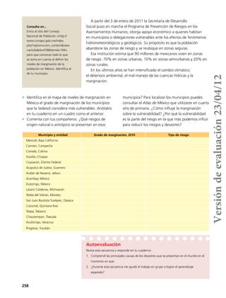 258
A partir del 3 de enero de 2011 la Secretaría de Desarrollo
Social puso en marcha el Programa de Prevención de Riesgos en los
Asentamientos Humanos; otorga apoyo económico a quienes habitan
en municipios o delegaciones vulnerables ante los efectos de fenómenos
hidrometeorológicos y geológicos. Su propósito es que la población
abandone las zonas de riesgo y se reubique en zonas seguras.
Esa institución estima que 90 millones de mexicanos viven en zonas
de riesgo: 70% en zonas urbanas, 10% en zonas semiurbanas y 20% en
zonas rurales.
En los últimos años se han intensificado el cambio climático,
el deterioro ambiental, el mal manejo de las cuencas hídricas y la
marginación.
Municipio y entidad Grado de marginación, 2010 Tipo de riesgo
Mexicali, Baja California
Carmen, Campeche
Comala, Colima
Huixtla, Chiapas
Coyoacán, Distrito Federal
Acapulco de Juárez, Guerrero
Autlán de Navarro, Jalisco
Acambay, México
Ecatzingo, México
Lázaro Cárdenas, Michoacán
Tetela del Volcán, Morelos
San Juan Bautista Tuxtepec, Oaxaca
Cozumel, Quintana Roo
Teapa, Tabasco
Chiautempan, Tlaxcala
Acultzingo, Veracruz
Progreso, Yucatán
Consulta en...
Entra al sitio del Consejo
Nacional de Población <http://
www.conapo.gob.mx/index.
php?option=com_content&view
=article&id=478&Itemid=194>
para que conozcas todo lo que
se toma en cuenta al definir los
niveles de marginación de la
población en México. Identifica el
de tu municipio.
Autoevaluación
Revisa esta secuencia y responde en tu cuaderno:
1.	 Comprendí las principales causas de los desastres que se presentan en el mundo en el
momento en que:
2.	 ¿Durante esta secuencia me ayudó el trabajo en grupo a lograr el aprendizaje
esperado?
•	 Identifica en el mapa de niveles de marginación en
México el grado de marginación de los municipios
que la Sedesol considera más vulnerables. Anótalos
en tu cuaderno en un cuadro como el anterior.
•	 Comenta con tus compañeros: ¿Qué riesgos de
origen natural o antrópico se presentan en esos
municipios? Para localizar los municipios puedes
consultar el Atlas de México que utilizaste en cuarto
año de primaria. ¿Cómo influye la marginación
sobre la vulnerabilidad? ¿Por qué la vulnerabilidad
es la parte del riesgo en la que más podemos influir
para reducir los riesgos y desastres?
Versióndeevaluación23/04/12
 