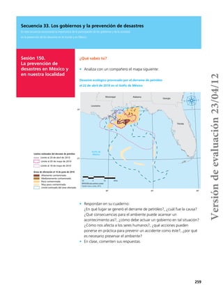 259
Secuencia 33. Los gobiernos y la prevención de desastres
En esta secuencia reconocerás la importancia de la participación de los gobiernos y de la sociedad
en la prevención de los desastres en el mundo y en México.
Sesión 150.
La prevención de
desastres en México y
en nuestra localidad
¿Qué sabes tú?
•	 Analiza con un compañero el mapa siguiente:
•	 Respondan en su cuaderno:
¿En qué lugar se generó el derrame de petróleo?, ¿cuál fue la causa?
¿Qué consecuencias para el ambiente puede acarrear un
acontecimiento así?, ¿cómo debe actuar un gobierno en tal situación?
¿Cómo nos afecta a los seres humanos?, ¿qué acciones pueden
ponerse en práctica para prevenir un accidente como éste?, ¿por qué
es necesario preservar el ambiente?
•	 En clase, comenten sus respuestas.
80°85°90°
30°
25°
Florida
Louisiana
Georgia
AlabamaMississippi
Golfo de
México
Altamente contaminada
Medianamente contaminada
Poco contaminada
Muy poco contaminada
Límite estimado del área afectada
Límite al 29 de abril de 2010
Límite al 05 de mayo de 2010
Límite al 18 de mayo de 2010
Límites estimados del derrame de petróleo
Áreas de afectación al 14 de junio de 2010
Fuente: NOAA y GEOIQ, 2012.
122 0 122 244 km
PROYECCIÓN cónica conforme a Lambert
Desastre ecológico provocado por el derrame de petróleo
el 22 de abril de 2010 en el Golfo de México
Versióndeevaluación23/04/12
 