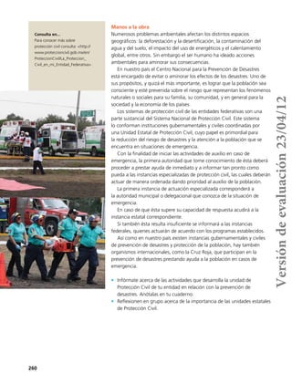 260
Consulta en...
Para conocer más sobre
protección civil consulta: <http://
www.proteccioncivil.gob.mx/en/
ProteccionCivil/La_Proteccion_
Civil_en_mi_Entidad_Federativa>.
Manos a la obra
Numerosos problemas ambientales afectan los distintos espacios
geográficos: la deforestación y la desertificación, la contaminación del
agua y del suelo, el impacto del uso de energéticos y el calentamiento
global, entre otros. Sin embargo el ser humano ha ideado acciones
ambientales para aminorar sus consecuencias.
En nuestro país el Centro Nacional para la Prevención de Desastres
está encargado de evitar o aminorar los efectos de los desastres. Uno de
sus propósitos, y quizá el más importante, es lograr que la población sea
consciente y esté prevenida sobre el riesgo que representan los fenómenos
naturales o sociales para su familia, su comunidad, y en general para la
sociedad y la economía de los países.
Los sistemas de protección civil de las entidades federativas son una
parte sustancial del Sistema Nacional de Protección Civil. Este sistema
lo conforman instituciones gubernamentales y civiles coordinadas por
una Unidad Estatal de Protección Civil, cuyo papel es primordial para
la reducción del riesgo de desastres y la atención a la población que se
encuentra en situaciones de emergencia.
Con la finalidad de iniciar las actividades de auxilio en caso de
emergencia, la primera autoridad que tome conocimiento de ésta deberá
proceder a prestar ayuda de inmediato y a informar tan pronto como
pueda a las instancias especializadas de protección civil, las cuales deberán
actuar de manera ordenada dando prioridad al auxilio de la población.
La primera instancia de actuación especializada corresponderá a
la autoridad municipal o delegacional que conozca de la situación de
emergencia.
En caso de que ésta supere su capacidad de respuesta acudirá a la
instancia estatal correspondiente.
Si también ésta resulta insuficiente se informará a las instancias
federales, quienes actuarán de acuerdo con los programas establecidos.
Así como en nuestro país existen instancias gubernamentales y civiles
de prevención de desastres y protección de la población, hay también
organismos internacionales, como la Cruz Roja, que participan en la
prevención de desastres prestando ayuda a la población en casos de
emergencia.
•	 Infórmate acerca de las actividades que desarrolla la unidad de
Protección Civil de tu entidad en relación con la prevención de
desastres. Anótalas en tu cuaderno.
•	 Reflexionen en grupo acerca de la importancia de las unidades estatales
de Protección Civil.
Versióndeevaluación23/04/12
 