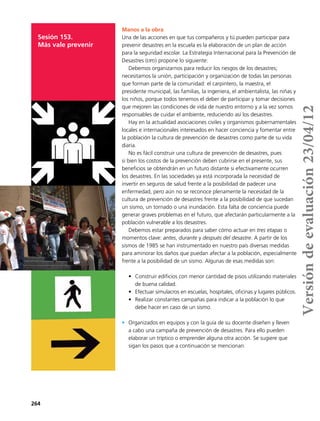 264
Sesión 153.
Más vale prevenir
Manos a la obra
Una de las acciones en que tus compañeros y tú pueden participar para
prevenir desastres en la escuela es la elaboración de un plan de acción
para la seguridad escolar. La Estrategia Internacional para la Prevención de
Desastres (eipd) propone lo siguiente:
Debemos organizarnos para reducir los riesgos de los desastres;
necesitamos la unión, participación y organización de todas las personas
que forman parte de la comunidad: el carpintero, la maestra, el
presidente municipal, las familias, la ingeniera, el ambientalista, las niñas y
los niños, porque todos tenemos el deber de participar y tomar decisiones
que mejoren las condiciones de vida de nuestro entorno y a la vez somos
responsables de cuidar el ambiente, reduciendo así los desastres.
Hay en la actualidad asociaciones civiles y organismos gubernamentales
locales e internacionales interesados en hacer conciencia y fomentar entre
la población la cultura de prevención de desastres como parte de su vida
diaria.
No es fácil construir una cultura de prevención de desastres, pues
si bien los costos de la prevención deben cubrirse en el presente, sus
beneficios se obtendrán en un futuro distante si efectivamente ocurren
los desastres. En las sociedades ya está incorporada la necesidad de
invertir en seguros de salud frente a la posibilidad de padecer una
enfermedad, pero aún no se reconoce plenamente la necesidad de la
cultura de prevención de desastres frente a la posibilidad de que sucedan
un sismo, un tornado o una inundación. Esta falta de conciencia puede
generar graves problemas en el futuro, que afectarán particularmente a la
población vulnerable a los desastres.
Debemos estar preparados para saber cómo actuar en tres etapas o
momentos clave: antes, durante y después del desastre. A partir de los
sismos de 1985 se han instrumentado en nuestro país diversas medidas
para aminorar los daños que puedan afectar a la población, especialmente
frente a la posibilidad de un sismo. Algunas de esas medidas son:
•	 Construir edificios con menor cantidad de pisos utilizando materiales
de buena calidad.
•	 Efectuar simulacros en escuelas, hospitales, oficinas y lugares públicos.
•	 Realizar constantes campañas para indicar a la población lo que
debe hacer en caso de un sismo.
•	 Organizados en equipos y con la guía de su docente diseñen y lleven
a cabo una campaña de prevención de desastres. Para ello pueden
elaborar un tríptico o emprender alguna otra acción. Se sugiere que
sigan los pasos que a continuación se mencionan.
Versióndeevaluación23/04/12
 